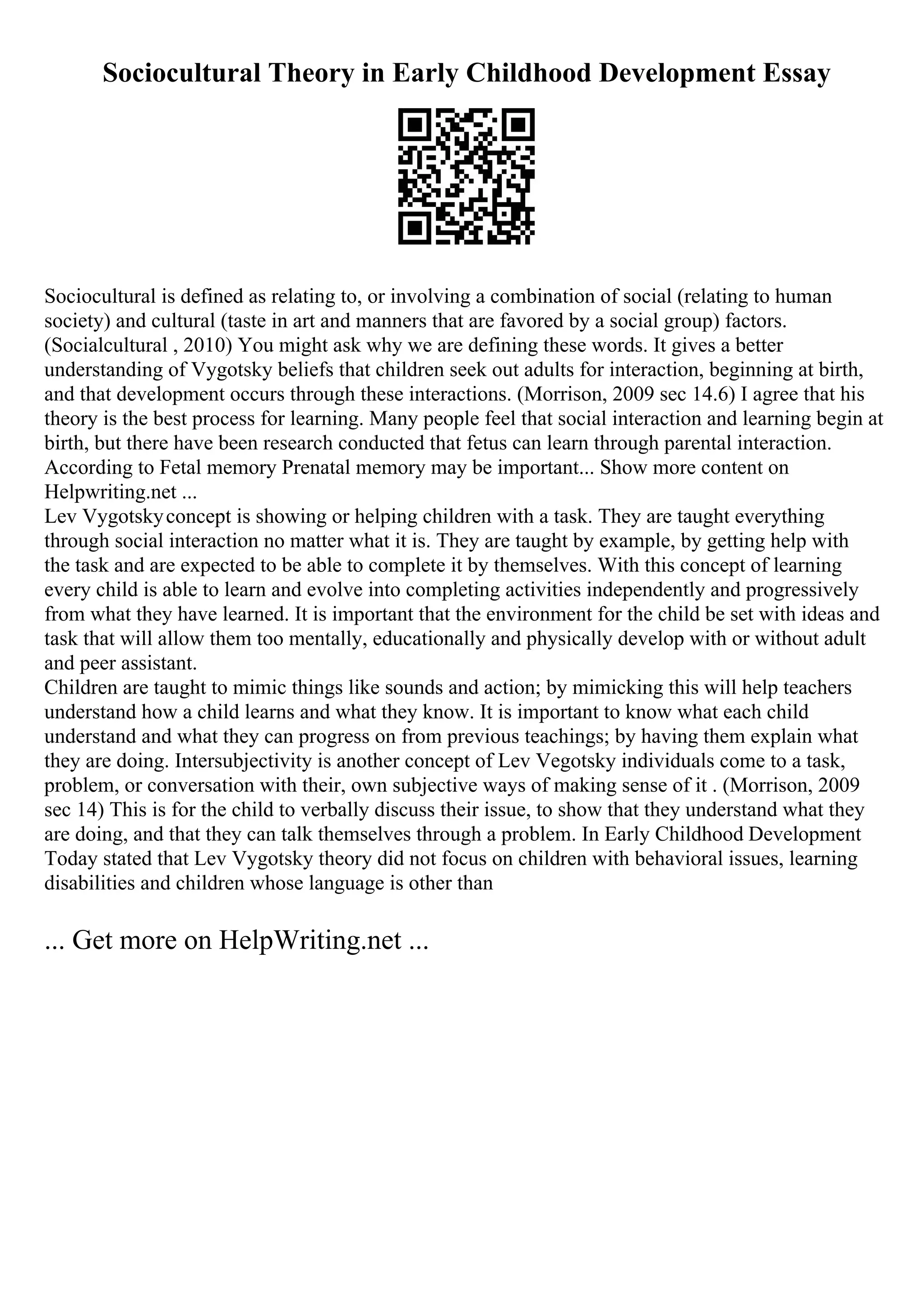 Sociocultural Theory in Early Childhood Development Essay
Sociocultural is defined as relating to, or involving a combination of social (relating to human
society) and cultural (taste in art and manners that are favored by a social group) factors.
(Socialcultural , 2010) You might ask why we are defining these words. It gives a better
understanding of Vygotsky beliefs that children seek out adults for interaction, beginning at birth,
and that development occurs through these interactions. (Morrison, 2009 sec 14.6) I agree that his
theory is the best process for learning. Many people feel that social interaction and learning begin at
birth, but there have been research conducted that fetus can learn through parental interaction.
According to Fetal memory Prenatal memory may be important... Show more content on
Helpwriting.net ...
Lev Vygotskyconcept is showing or helping children with a task. They are taught everything
through social interaction no matter what it is. They are taught by example, by getting help with
the task and are expected to be able to complete it by themselves. With this concept of learning
every child is able to learn and evolve into completing activities independently and progressively
from what they have learned. It is important that the environment for the child be set with ideas and
task that will allow them too mentally, educationally and physically develop with or without adult
and peer assistant.
Children are taught to mimic things like sounds and action; by mimicking this will help teachers
understand how a child learns and what they know. It is important to know what each child
understand and what they can progress on from previous teachings; by having them explain what
they are doing. Intersubjectivity is another concept of Lev Vegotsky individuals come to a task,
problem, or conversation with their, own subjective ways of making sense of it . (Morrison, 2009
sec 14) This is for the child to verbally discuss their issue, to show that they understand what they
are doing, and that they can talk themselves through a problem. In Early Childhood Development
Today stated that Lev Vygotsky theory did not focus on children with behavioral issues, learning
disabilities and children whose language is other than
... Get more on HelpWriting.net ...
 