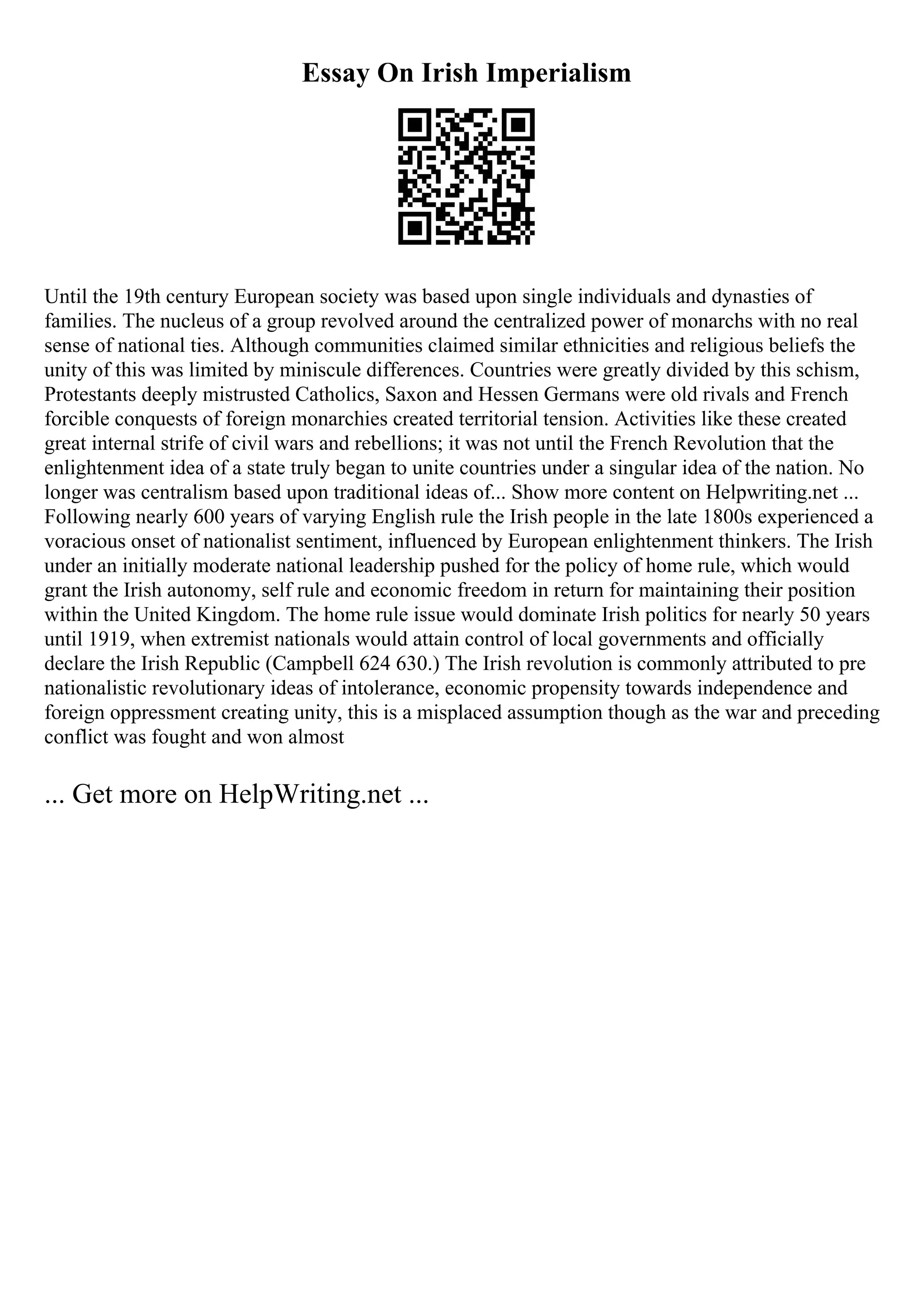 Essay On Irish Imperialism
Until the 19th century European society was based upon single individuals and dynasties of
families. The nucleus of a group revolved around the centralized power of monarchs with no real
sense of national ties. Although communities claimed similar ethnicities and religious beliefs the
unity of this was limited by miniscule differences. Countries were greatly divided by this schism,
Protestants deeply mistrusted Catholics, Saxon and Hessen Germans were old rivals and French
forcible conquests of foreign monarchies created territorial tension. Activities like these created
great internal strife of civil wars and rebellions; it was not until the French Revolution that the
enlightenment idea of a state truly began to unite countries under a singular idea of the nation. No
longer was centralism based upon traditional ideas of... Show more content on Helpwriting.net ...
Following nearly 600 years of varying English rule the Irish people in the late 1800s experienced a
voracious onset of nationalist sentiment, influenced by European enlightenment thinkers. The Irish
under an initially moderate national leadership pushed for the policy of home rule, which would
grant the Irish autonomy, self rule and economic freedom in return for maintaining their position
within the United Kingdom. The home rule issue would dominate Irish politics for nearly 50 years
until 1919, when extremist nationals would attain control of local governments and officially
declare the Irish Republic (Campbell 624 630.) The Irish revolution is commonly attributed to pre
nationalistic revolutionary ideas of intolerance, economic propensity towards independence and
foreign oppressment creating unity, this is a misplaced assumption though as the war and preceding
conflict was fought and won almost
... Get more on HelpWriting.net ...
 