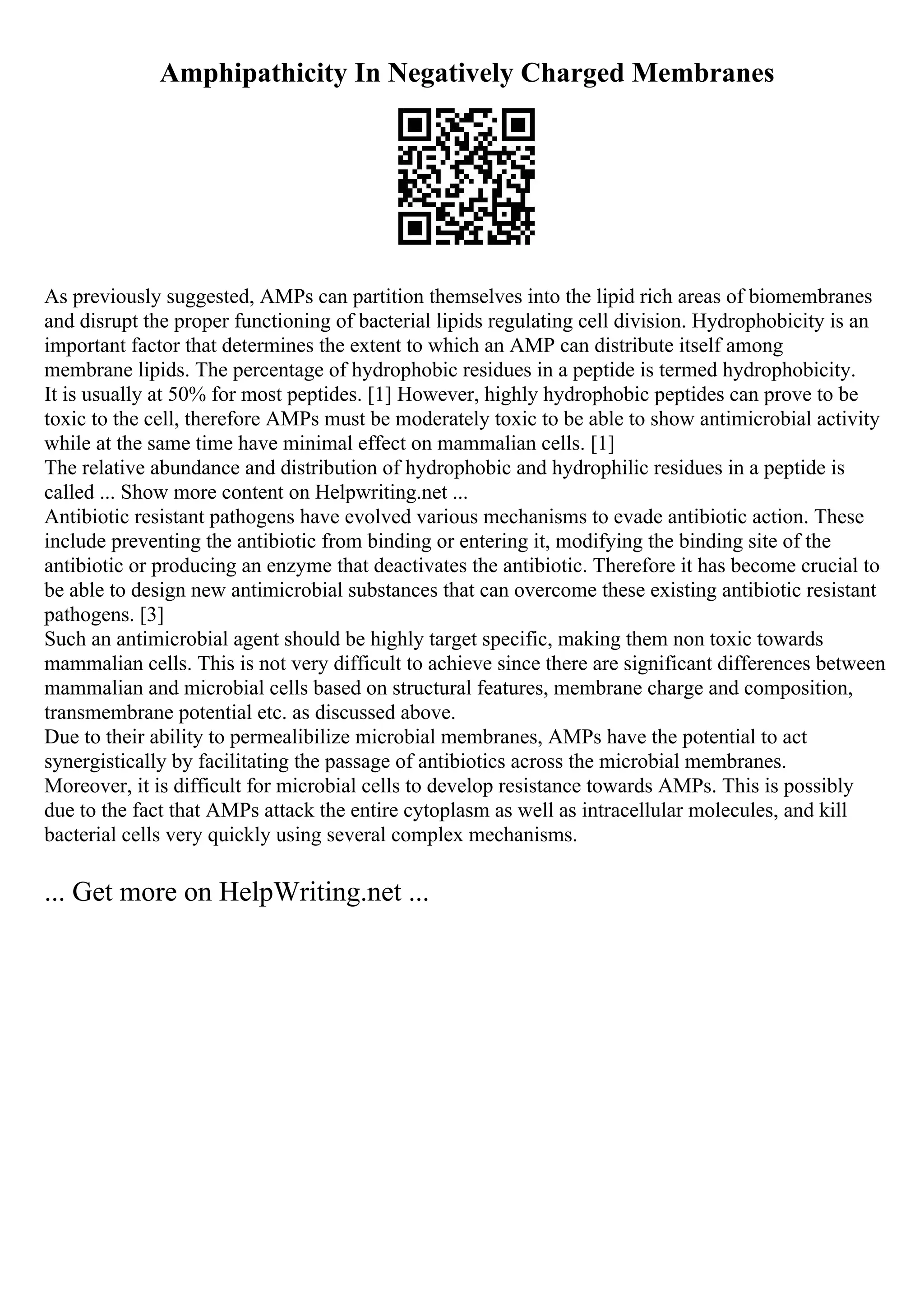 Amphipathicity In Negatively Charged Membranes
As previously suggested, AMPs can partition themselves into the lipid rich areas of biomembranes
and disrupt the proper functioning of bacterial lipids regulating cell division. Hydrophobicity is an
important factor that determines the extent to which an AMP can distribute itself among
membrane lipids. The percentage of hydrophobic residues in a peptide is termed hydrophobicity.
It is usually at 50% for most peptides. [1] However, highly hydrophobic peptides can prove to be
toxic to the cell, therefore AMPs must be moderately toxic to be able to show antimicrobial activity
while at the same time have minimal effect on mammalian cells. [1]
The relative abundance and distribution of hydrophobic and hydrophilic residues in a peptide is
called ... Show more content on Helpwriting.net ...
Antibiotic resistant pathogens have evolved various mechanisms to evade antibiotic action. These
include preventing the antibiotic from binding or entering it, modifying the binding site of the
antibiotic or producing an enzyme that deactivates the antibiotic. Therefore it has become crucial to
be able to design new antimicrobial substances that can overcome these existing antibiotic resistant
pathogens. [3]
Such an antimicrobial agent should be highly target specific, making them non toxic towards
mammalian cells. This is not very difficult to achieve since there are significant differences between
mammalian and microbial cells based on structural features, membrane charge and composition,
transmembrane potential etc. as discussed above.
Due to their ability to permealibilize microbial membranes, AMPs have the potential to act
synergistically by facilitating the passage of antibiotics across the microbial membranes.
Moreover, it is difficult for microbial cells to develop resistance towards AMPs. This is possibly
due to the fact that AMPs attack the entire cytoplasm as well as intracellular molecules, and kill
bacterial cells very quickly using several complex mechanisms.
... Get more on HelpWriting.net ...
 