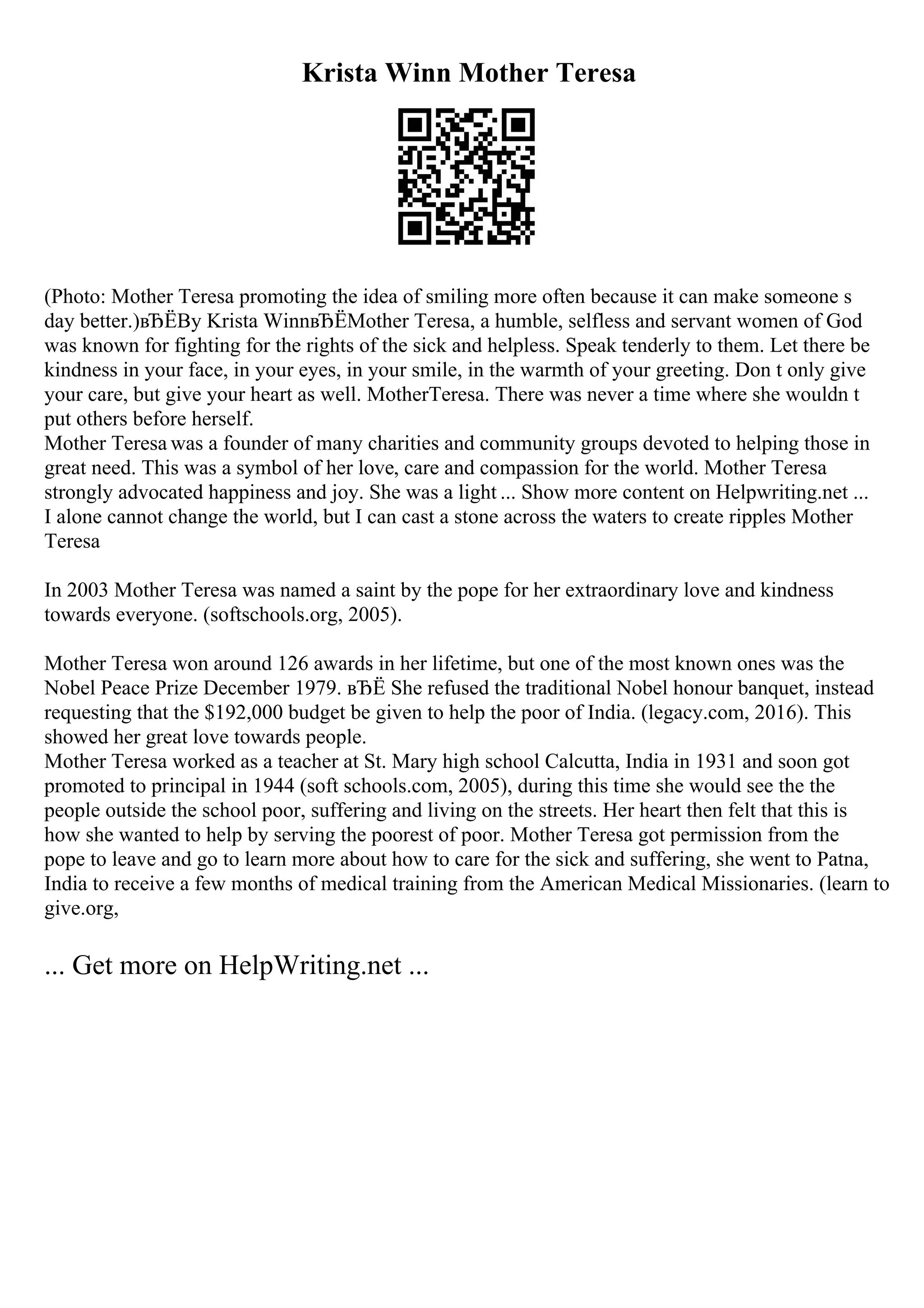 Krista Winn Mother Teresa
(Photo: Mother Teresa promoting the idea of smiling more often because it can make someone s
day better.)вЂЁBy Krista WinnвЂЁMother Teresa, a humble, selfless and servant women of God
was known for fighting for the rights of the sick and helpless. Speak tenderly to them. Let there be
kindness in your face, in your eyes, in your smile, in the warmth of your greeting. Don t only give
your care, but give your heart as well. MotherTeresa. There was never a time where she wouldn t
put others before herself.
Mother Teresa was a founder of many charities and community groups devoted to helping those in
great need. This was a symbol of her love, care and compassion for the world. Mother Teresa
strongly advocated happiness and joy. She was a light ... Show more content on Helpwriting.net ...
I alone cannot change the world, but I can cast a stone across the waters to create ripples Mother
Teresa
In 2003 Mother Teresa was named a saint by the pope for her extraordinary love and kindness
towards everyone. (softschools.org, 2005).
Mother Teresa won around 126 awards in her lifetime, but one of the most known ones was the
Nobel Peace Prize December 1979. вЂЁ She refused the traditional Nobel honour banquet, instead
requesting that the $192,000 budget be given to help the poor of India. (legacy.com, 2016). This
showed her great love towards people.
Mother Teresa worked as a teacher at St. Mary high school Calcutta, India in 1931 and soon got
promoted to principal in 1944 (soft schools.com, 2005), during this time she would see the the
people outside the school poor, suffering and living on the streets. Her heart then felt that this is
how she wanted to help by serving the poorest of poor. Mother Teresa got permission from the
pope to leave and go to learn more about how to care for the sick and suffering, she went to Patna,
India to receive a few months of medical training from the American Medical Missionaries. (learn to
give.org,
... Get more on HelpWriting.net ...
 