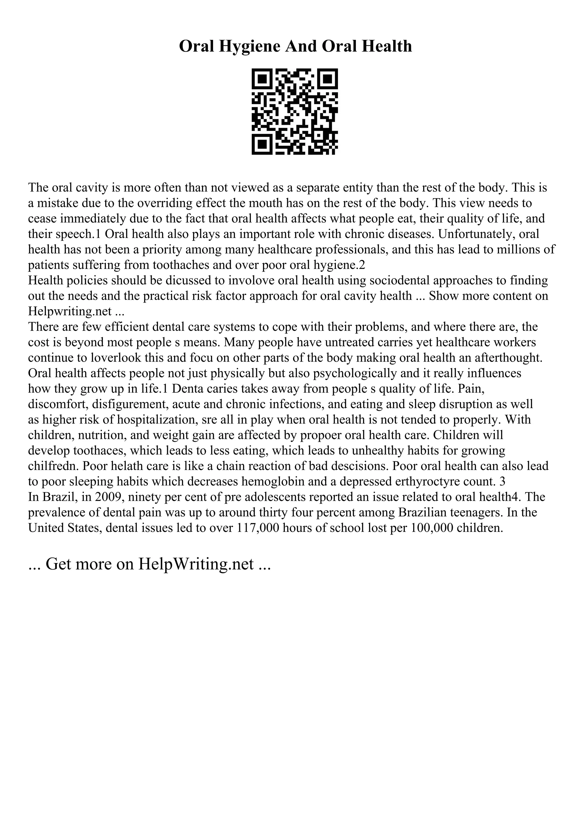 Oral Hygiene And Oral Health
The oral cavity is more often than not viewed as a separate entity than the rest of the body. This is
a mistake due to the overriding effect the mouth has on the rest of the body. This view needs to
cease immediately due to the fact that oral health affects what people eat, their quality of life, and
their speech.1 Oral health also plays an important role with chronic diseases. Unfortunately, oral
health has not been a priority among many healthcare professionals, and this has lead to millions of
patients suffering from toothaches and over poor oral hygiene.2
Health policies should be dicussed to involove oral health using sociodental approaches to finding
out the needs and the practical risk factor approach for oral cavity health ... Show more content on
Helpwriting.net ...
There are few efficient dental care systems to cope with their problems, and where there are, the
cost is beyond most people s means. Many people have untreated carries yet healthcare workers
continue to loverlook this and focu on other parts of the body making oral health an afterthought.
Oral health affects people not just physically but also psychologically and it really influences
how they grow up in life.1 Denta caries takes away from people s quality of life. Pain,
discomfort, disfigurement, acute and chronic infections, and eating and sleep disruption as well
as higher risk of hospitalization, sre all in play when oral health is not tended to properly. With
children, nutrition, and weight gain are affected by propoer oral health care. Children will
develop toothaces, which leads to less eating, which leads to unhealthy habits for growing
chilfredn. Poor helath care is like a chain reaction of bad descisions. Poor oral health can also lead
to poor sleeping habits which decreases hemoglobin and a depressed erthyroctyre count. 3
In Brazil, in 2009, ninety per cent of pre adolescents reported an issue related to oral health4. The
prevalence of dental pain was up to around thirty four percent among Brazilian teenagers. In the
United States, dental issues led to over 117,000 hours of school lost per 100,000 children.
... Get more on HelpWriting.net ...
 