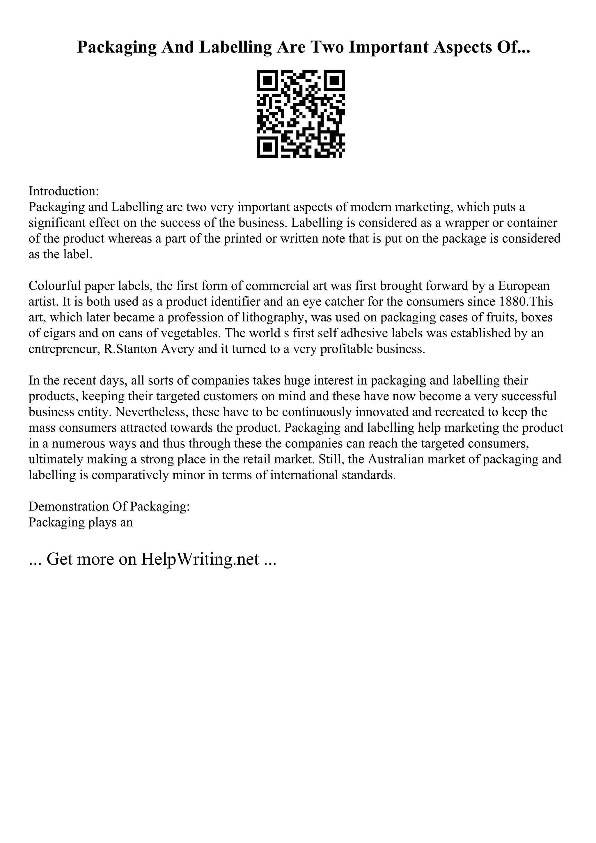 Packaging And Labelling Are Two Important Aspects Of...
Introduction:
Packaging and Labelling are two very important aspects of modern marketing, which puts a
significant effect on the success of the business. Labelling is considered as a wrapper or container
of the product whereas a part of the printed or written note that is put on the package is considered
as the label.
Colourful paper labels, the first form of commercial art was first brought forward by a European
artist. It is both used as a product identifier and an eye catcher for the consumers since 1880.This
art, which later became a profession of lithography, was used on packaging cases of fruits, boxes
of cigars and on cans of vegetables. The world s first self adhesive labels was established by an
entrepreneur, R.Stanton Avery and it turned to a very profitable business.
In the recent days, all sorts of companies takes huge interest in packaging and labelling their
products, keeping their targeted customers on mind and these have now become a very successful
business entity. Nevertheless, these have to be continuously innovated and recreated to keep the
mass consumers attracted towards the product. Packaging and labelling help marketing the product
in a numerous ways and thus through these the companies can reach the targeted consumers,
ultimately making a strong place in the retail market. Still, the Australian market of packaging and
labelling is comparatively minor in terms of international standards.
Demonstration Of Packaging:
Packaging plays an
... Get more on HelpWriting.net ...
 