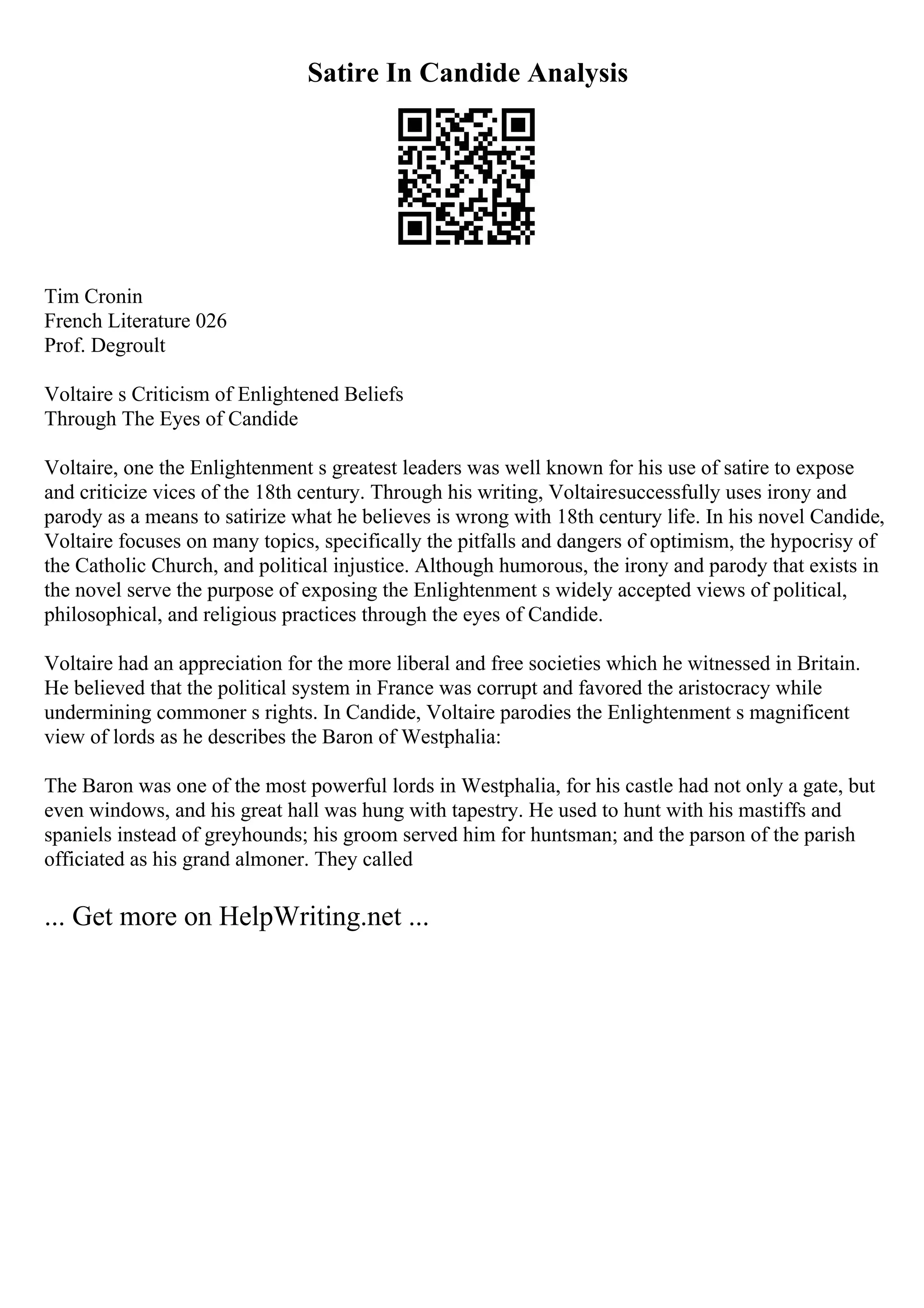 Satire In Candide Analysis
Tim Cronin
French Literature 026
Prof. Degroult
Voltaire s Criticism of Enlightened Beliefs
Through The Eyes of Candide
Voltaire, one the Enlightenment s greatest leaders was well known for his use of satire to expose
and criticize vices of the 18th century. Through his writing, Voltairesuccessfully uses irony and
parody as a means to satirize what he believes is wrong with 18th century life. In his novel Candide,
Voltaire focuses on many topics, specifically the pitfalls and dangers of optimism, the hypocrisy of
the Catholic Church, and political injustice. Although humorous, the irony and parody that exists in
the novel serve the purpose of exposing the Enlightenment s widely accepted views of political,
philosophical, and religious practices through the eyes of Candide.
Voltaire had an appreciation for the more liberal and free societies which he witnessed in Britain.
He believed that the political system in France was corrupt and favored the aristocracy while
undermining commoner s rights. In Candide, Voltaire parodies the Enlightenment s magnificent
view of lords as he describes the Baron of Westphalia:
The Baron was one of the most powerful lords in Westphalia, for his castle had not only a gate, but
even windows, and his great hall was hung with tapestry. He used to hunt with his mastiffs and
spaniels instead of greyhounds; his groom served him for huntsman; and the parson of the parish
officiated as his grand almoner. They called
... Get more on HelpWriting.net ...
 