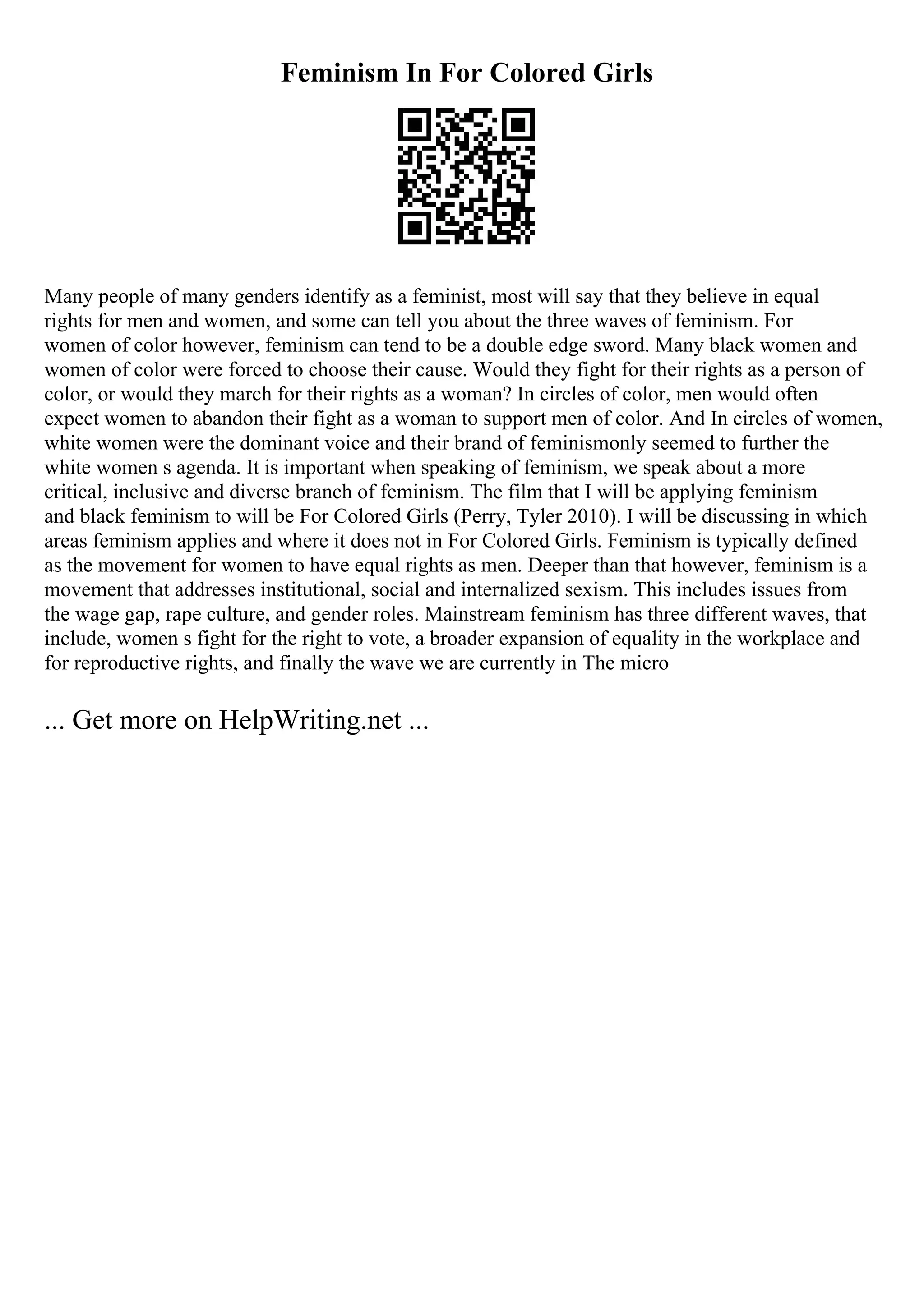 Feminism In For Colored Girls
Many people of many genders identify as a feminist, most will say that they believe in equal
rights for men and women, and some can tell you about the three waves of feminism. For
women of color however, feminism can tend to be a double edge sword. Many black women and
women of color were forced to choose their cause. Would they fight for their rights as a person of
color, or would they march for their rights as a woman? In circles of color, men would often
expect women to abandon their fight as a woman to support men of color. And In circles of women,
white women were the dominant voice and their brand of feminismonly seemed to further the
white women s agenda. It is important when speaking of feminism, we speak about a more
critical, inclusive and diverse branch of feminism. The film that I will be applying feminism
and black feminism to will be For Colored Girls (Perry, Tyler 2010). I will be discussing in which
areas feminism applies and where it does not in For Colored Girls. Feminism is typically defined
as the movement for women to have equal rights as men. Deeper than that however, feminism is a
movement that addresses institutional, social and internalized sexism. This includes issues from
the wage gap, rape culture, and gender roles. Mainstream feminism has three different waves, that
include, women s fight for the right to vote, a broader expansion of equality in the workplace and
for reproductive rights, and finally the wave we are currently in The micro
... Get more on HelpWriting.net ...
 