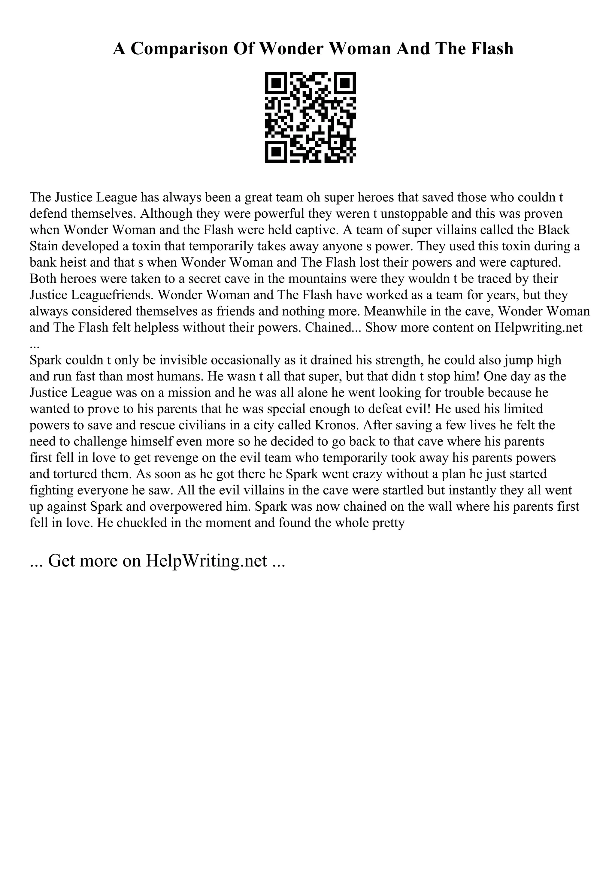 A Comparison Of Wonder Woman And The Flash
The Justice League has always been a great team oh super heroes that saved those who couldn t
defend themselves. Although they were powerful they weren t unstoppable and this was proven
when Wonder Woman and the Flash were held captive. A team of super villains called the Black
Stain developed a toxin that temporarily takes away anyone s power. They used this toxin during a
bank heist and that s when Wonder Woman and The Flash lost their powers and were captured.
Both heroes were taken to a secret cave in the mountains were they wouldn t be traced by their
Justice Leaguefriends. Wonder Woman and The Flash have worked as a team for years, but they
always considered themselves as friends and nothing more. Meanwhile in the cave, Wonder Woman
and The Flash felt helpless without their powers. Chained... Show more content on Helpwriting.net
...
Spark couldn t only be invisible occasionally as it drained his strength, he could also jump high
and run fast than most humans. He wasn t all that super, but that didn t stop him! One day as the
Justice League was on a mission and he was all alone he went looking for trouble because he
wanted to prove to his parents that he was special enough to defeat evil! He used his limited
powers to save and rescue civilians in a city called Kronos. After saving a few lives he felt the
need to challenge himself even more so he decided to go back to that cave where his parents
first fell in love to get revenge on the evil team who temporarily took away his parents powers
and tortured them. As soon as he got there he Spark went crazy without a plan he just started
fighting everyone he saw. All the evil villains in the cave were startled but instantly they all went
up against Spark and overpowered him. Spark was now chained on the wall where his parents first
fell in love. He chuckled in the moment and found the whole pretty
... Get more on HelpWriting.net ...
 