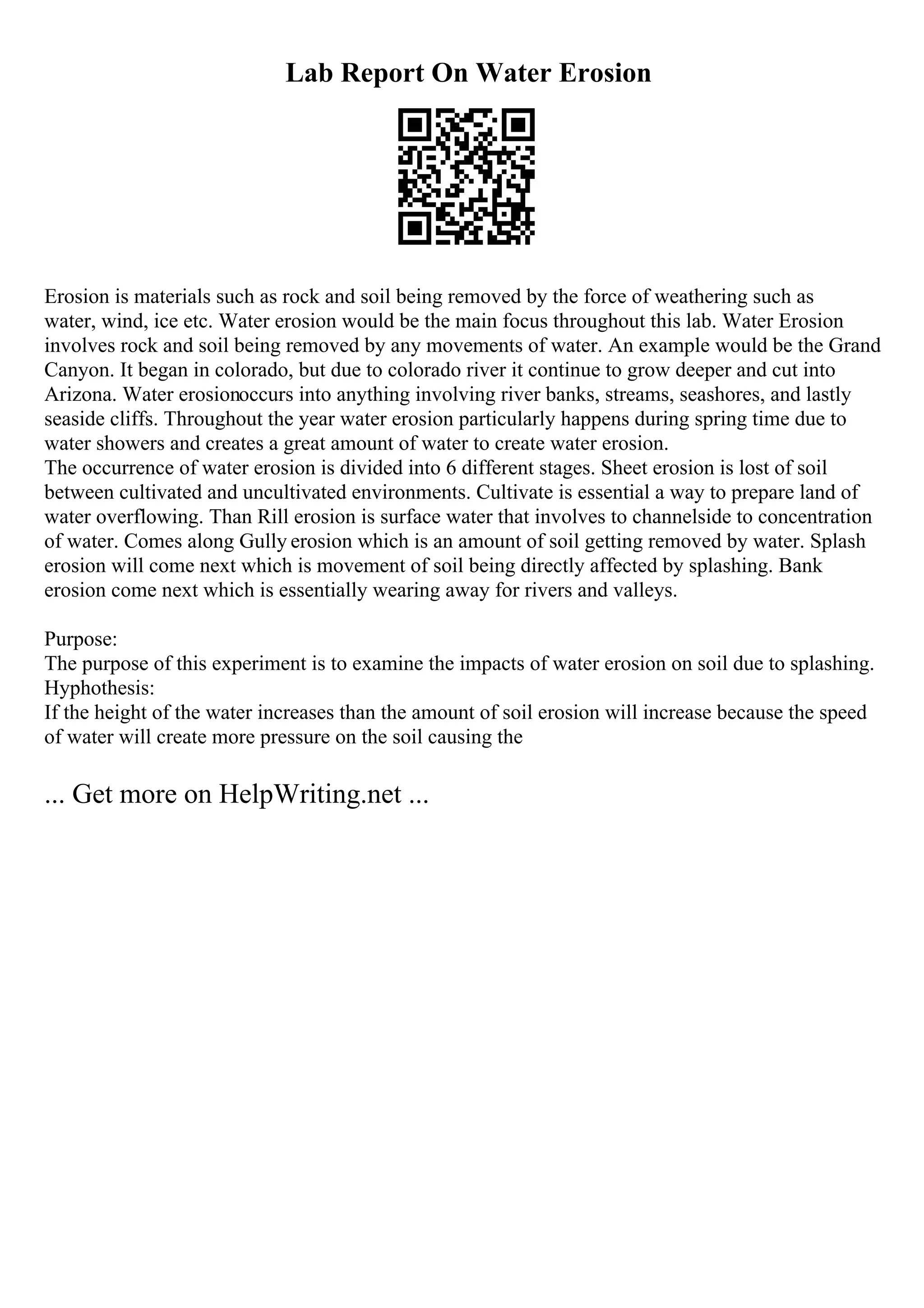 Lab Report On Water Erosion
Erosion is materials such as rock and soil being removed by the force of weathering such as
water, wind, ice etc. Water erosion would be the main focus throughout this lab. Water Erosion
involves rock and soil being removed by any movements of water. An example would be the Grand
Canyon. It began in colorado, but due to colorado river it continue to grow deeper and cut into
Arizona. Water erosionoccurs into anything involving river banks, streams, seashores, and lastly
seaside cliffs. Throughout the year water erosion particularly happens during spring time due to
water showers and creates a great amount of water to create water erosion.
The occurrence of water erosion is divided into 6 different stages. Sheet erosion is lost of soil
between cultivated and uncultivated environments. Cultivate is essential a way to prepare land of
water overflowing. Than Rill erosion is surface water that involves to channelside to concentration
of water. Comes along Gully erosion which is an amount of soil getting removed by water. Splash
erosion will come next which is movement of soil being directly affected by splashing. Bank
erosion come next which is essentially wearing away for rivers and valleys.
Purpose:
The purpose of this experiment is to examine the impacts of water erosion on soil due to splashing.
Hyphothesis:
If the height of the water increases than the amount of soil erosion will increase because the speed
of water will create more pressure on the soil causing the
... Get more on HelpWriting.net ...
 