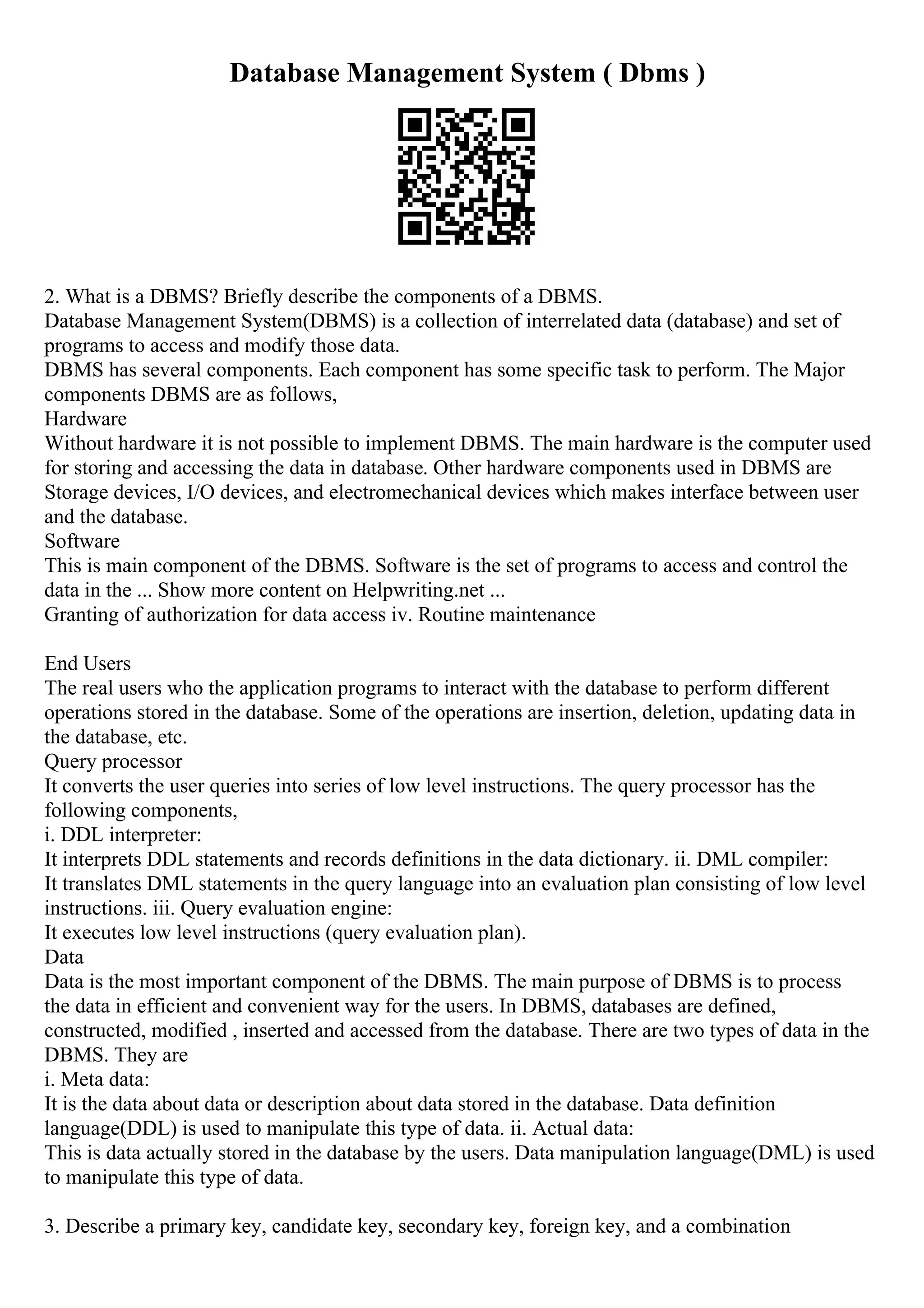Database Management System ( Dbms )
2. What is a DBMS? Briefly describe the components of a DBMS.
Database Management System(DBMS) is a collection of interrelated data (database) and set of
programs to access and modify those data.
DBMS has several components. Each component has some specific task to perform. The Major
components DBMS are as follows,
Hardware
Without hardware it is not possible to implement DBMS. The main hardware is the computer used
for storing and accessing the data in database. Other hardware components used in DBMS are
Storage devices, I/O devices, and electromechanical devices which makes interface between user
and the database.
Software
This is main component of the DBMS. Software is the set of programs to access and control the
data in the ... Show more content on Helpwriting.net ...
Granting of authorization for data access iv. Routine maintenance
End Users
The real users who the application programs to interact with the database to perform different
operations stored in the database. Some of the operations are insertion, deletion, updating data in
the database, etc.
Query processor
It converts the user queries into series of low level instructions. The query processor has the
following components,
i. DDL interpreter:
It interprets DDL statements and records definitions in the data dictionary. ii. DML compiler:
It translates DML statements in the query language into an evaluation plan consisting of low level
instructions. iii. Query evaluation engine:
It executes low level instructions (query evaluation plan).
Data
Data is the most important component of the DBMS. The main purpose of DBMS is to process
the data in efficient and convenient way for the users. In DBMS, databases are defined,
constructed, modified , inserted and accessed from the database. There are two types of data in the
DBMS. They are
i. Meta data:
It is the data about data or description about data stored in the database. Data definition
language(DDL) is used to manipulate this type of data. ii. Actual data:
This is data actually stored in the database by the users. Data manipulation language(DML) is used
to manipulate this type of data.
3. Describe a primary key, candidate key, secondary key, foreign key, and a combination
 