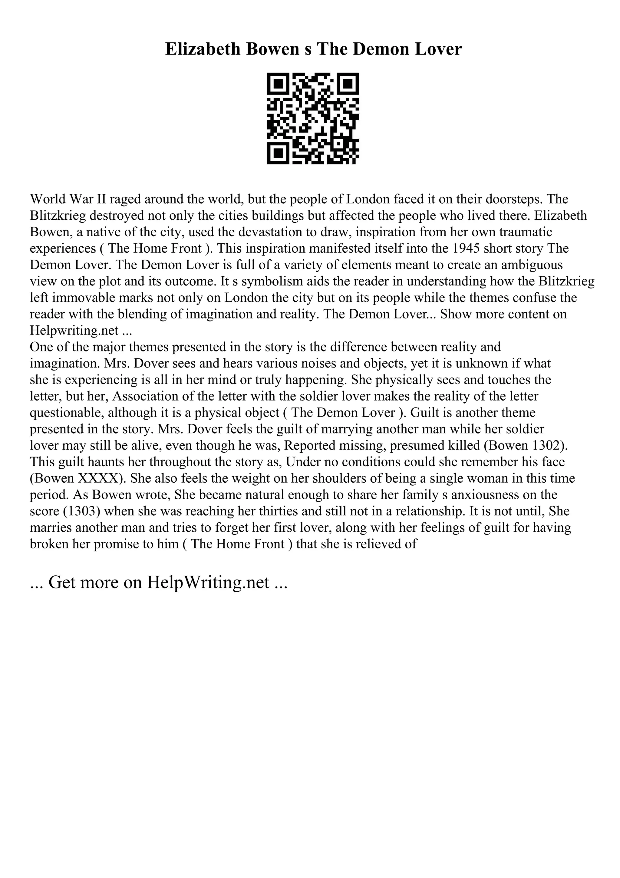 Elizabeth Bowen s The Demon Lover
World War II raged around the world, but the people of London faced it on their doorsteps. The
Blitzkrieg destroyed not only the cities buildings but affected the people who lived there. Elizabeth
Bowen, a native of the city, used the devastation to draw, inspiration from her own traumatic
experiences ( The Home Front ). This inspiration manifested itself into the 1945 short story The
Demon Lover. The Demon Lover is full of a variety of elements meant to create an ambiguous
view on the plot and its outcome. It s symbolism aids the reader in understanding how the Blitzkrieg
left immovable marks not only on London the city but on its people while the themes confuse the
reader with the blending of imagination and reality. The Demon Lover... Show more content on
Helpwriting.net ...
One of the major themes presented in the story is the difference between reality and
imagination. Mrs. Dover sees and hears various noises and objects, yet it is unknown if what
she is experiencing is all in her mind or truly happening. She physically sees and touches the
letter, but her, Association of the letter with the soldier lover makes the reality of the letter
questionable, although it is a physical object ( The Demon Lover ). Guilt is another theme
presented in the story. Mrs. Dover feels the guilt of marrying another man while her soldier
lover may still be alive, even though he was, Reported missing, presumed killed (Bowen 1302).
This guilt haunts her throughout the story as, Under no conditions could she remember his face
(Bowen XXXX). She also feels the weight on her shoulders of being a single woman in this time
period. As Bowen wrote, She became natural enough to share her family s anxiousness on the
score (1303) when she was reaching her thirties and still not in a relationship. It is not until, She
marries another man and tries to forget her first lover, along with her feelings of guilt for having
broken her promise to him ( The Home Front ) that she is relieved of
... Get more on HelpWriting.net ...
 