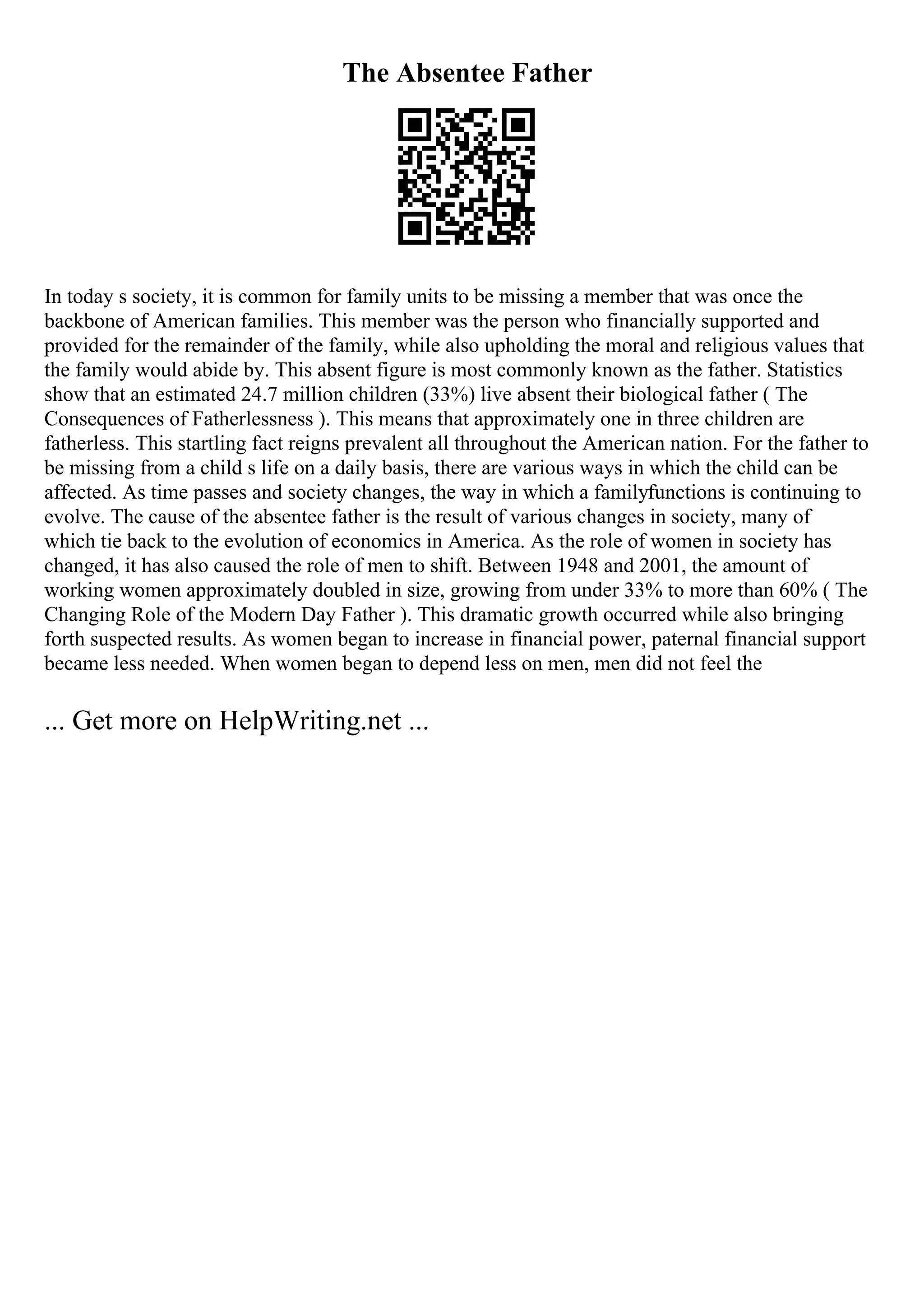 The Absentee Father
In today s society, it is common for family units to be missing a member that was once the
backbone of American families. This member was the person who financially supported and
provided for the remainder of the family, while also upholding the moral and religious values that
the family would abide by. This absent figure is most commonly known as the father. Statistics
show that an estimated 24.7 million children (33%) live absent their biological father ( The
Consequences of Fatherlessness ). This means that approximately one in three children are
fatherless. This startling fact reigns prevalent all throughout the American nation. For the father to
be missing from a child s life on a daily basis, there are various ways in which the child can be
affected. As time passes and society changes, the way in which a familyfunctions is continuing to
evolve. The cause of the absentee father is the result of various changes in society, many of
which tie back to the evolution of economics in America. As the role of women in society has
changed, it has also caused the role of men to shift. Between 1948 and 2001, the amount of
working women approximately doubled in size, growing from under 33% to more than 60% ( The
Changing Role of the Modern Day Father ). This dramatic growth occurred while also bringing
forth suspected results. As women began to increase in financial power, paternal financial support
became less needed. When women began to depend less on men, men did not feel the
... Get more on HelpWriting.net ...
 