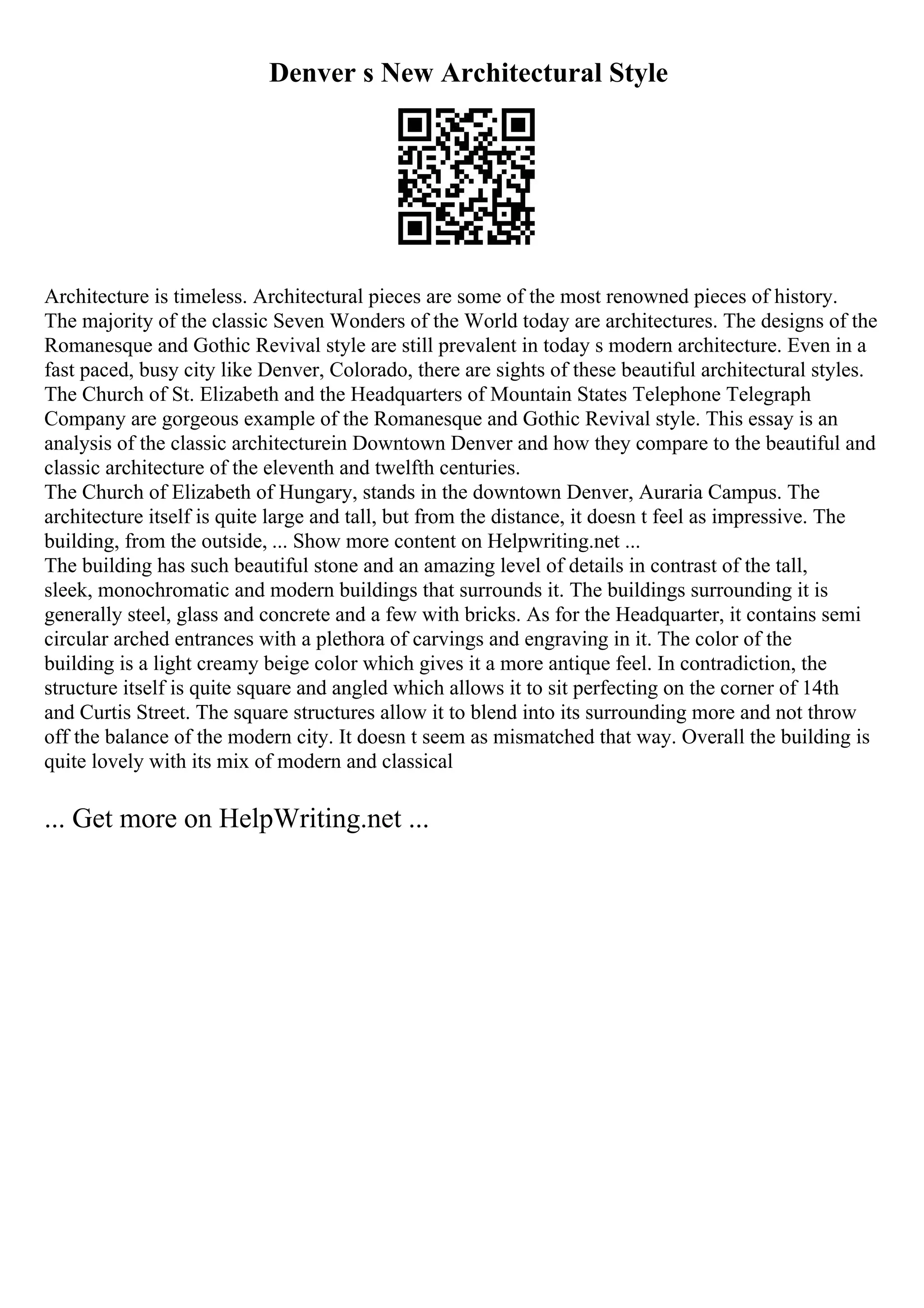 Denver s New Architectural Style
Architecture is timeless. Architectural pieces are some of the most renowned pieces of history.
The majority of the classic Seven Wonders of the World today are architectures. The designs of the
Romanesque and Gothic Revival style are still prevalent in today s modern architecture. Even in a
fast paced, busy city like Denver, Colorado, there are sights of these beautiful architectural styles.
The Church of St. Elizabeth and the Headquarters of Mountain States Telephone Telegraph
Company are gorgeous example of the Romanesque and Gothic Revival style. This essay is an
analysis of the classic architecturein Downtown Denver and how they compare to the beautiful and
classic architecture of the eleventh and twelfth centuries.
The Church of Elizabeth of Hungary, stands in the downtown Denver, Auraria Campus. The
architecture itself is quite large and tall, but from the distance, it doesn t feel as impressive. The
building, from the outside, ... Show more content on Helpwriting.net ...
The building has such beautiful stone and an amazing level of details in contrast of the tall,
sleek, monochromatic and modern buildings that surrounds it. The buildings surrounding it is
generally steel, glass and concrete and a few with bricks. As for the Headquarter, it contains semi
circular arched entrances with a plethora of carvings and engraving in it. The color of the
building is a light creamy beige color which gives it a more antique feel. In contradiction, the
structure itself is quite square and angled which allows it to sit perfecting on the corner of 14th
and Curtis Street. The square structures allow it to blend into its surrounding more and not throw
off the balance of the modern city. It doesn t seem as mismatched that way. Overall the building is
quite lovely with its mix of modern and classical
... Get more on HelpWriting.net ...
 