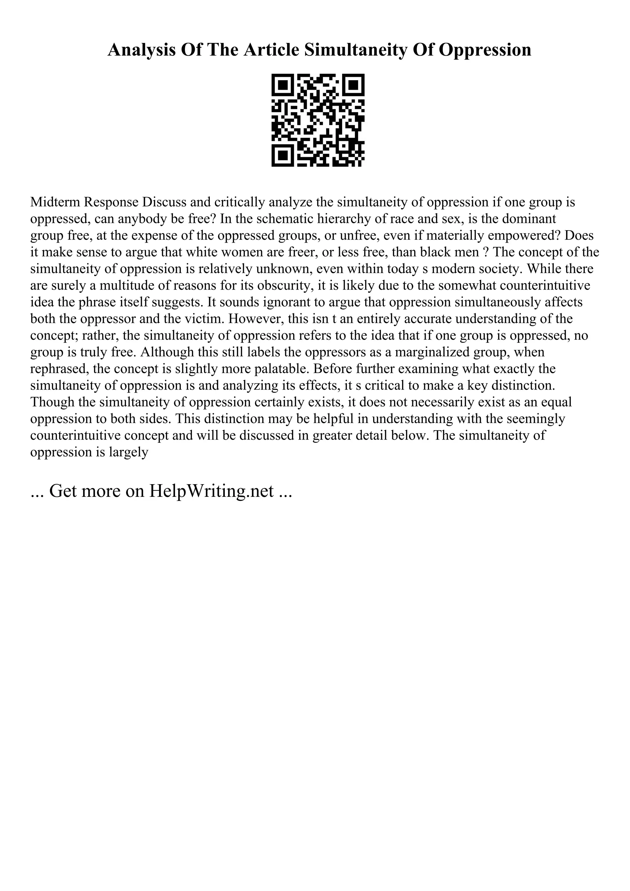 Analysis Of The Article Simultaneity Of Oppression
Midterm Response Discuss and critically analyze the simultaneity of oppression if one group is
oppressed, can anybody be free? In the schematic hierarchy of race and sex, is the dominant
group free, at the expense of the oppressed groups, or unfree, even if materially empowered? Does
it make sense to argue that white women are freer, or less free, than black men ? The concept of the
simultaneity of oppression is relatively unknown, even within today s modern society. While there
are surely a multitude of reasons for its obscurity, it is likely due to the somewhat counterintuitive
idea the phrase itself suggests. It sounds ignorant to argue that oppression simultaneously affects
both the oppressor and the victim. However, this isn t an entirely accurate understanding of the
concept; rather, the simultaneity of oppression refers to the idea that if one group is oppressed, no
group is truly free. Although this still labels the oppressors as a marginalized group, when
rephrased, the concept is slightly more palatable. Before further examining what exactly the
simultaneity of oppression is and analyzing its effects, it s critical to make a key distinction.
Though the simultaneity of oppression certainly exists, it does not necessarily exist as an equal
oppression to both sides. This distinction may be helpful in understanding with the seemingly
counterintuitive concept and will be discussed in greater detail below. The simultaneity of
oppression is largely
... Get more on HelpWriting.net ...
 