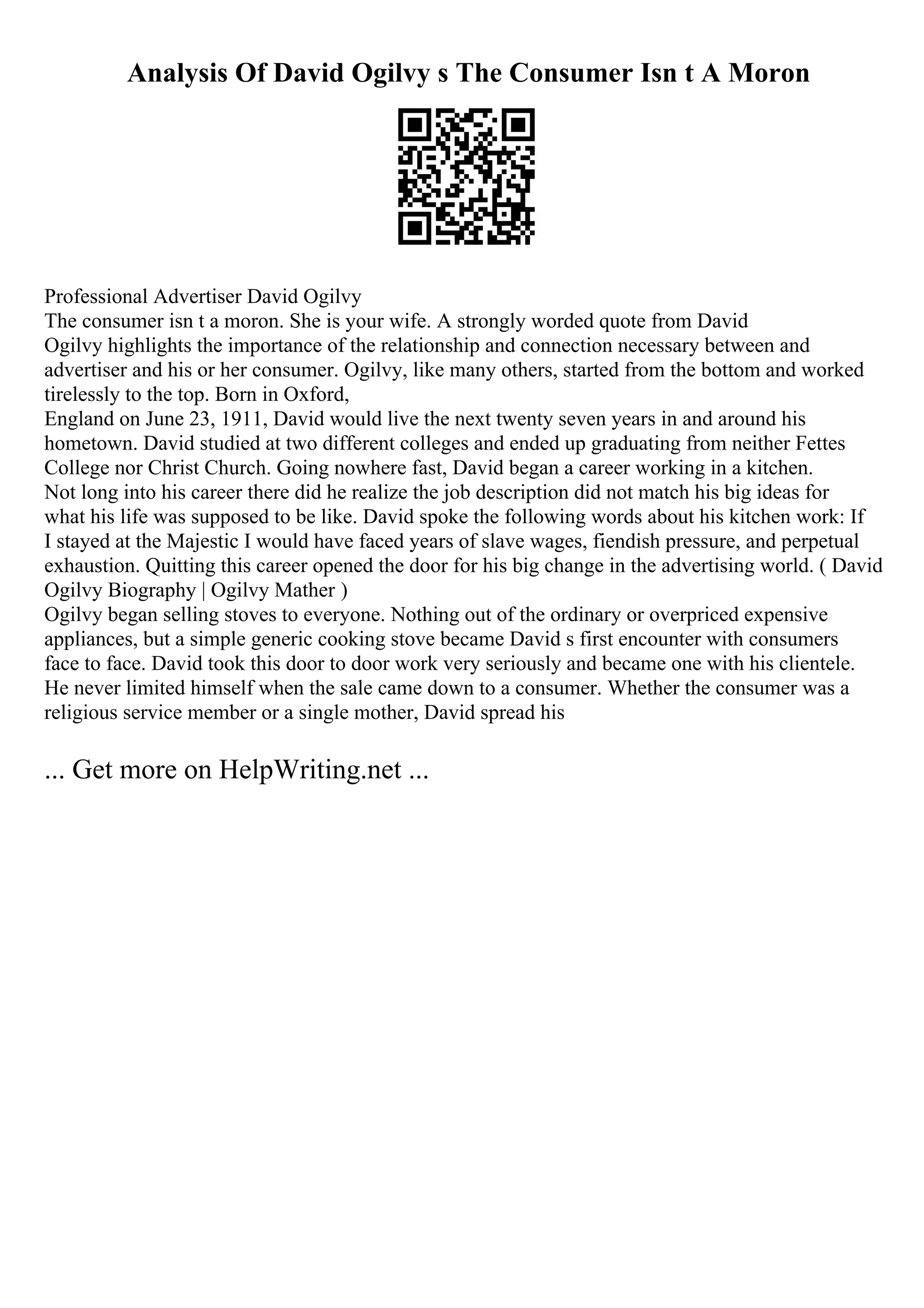Analysis Of David Ogilvy s The Consumer Isn t A Moron
Professional Advertiser David Ogilvy
The consumer isn t a moron. She is your wife. A strongly worded quote from David
Ogilvy highlights the importance of the relationship and connection necessary between and
advertiser and his or her consumer. Ogilvy, like many others, started from the bottom and worked
tirelessly to the top. Born in Oxford,
England on June 23, 1911, David would live the next twenty seven years in and around his
hometown. David studied at two different colleges and ended up graduating from neither Fettes
College nor Christ Church. Going nowhere fast, David began a career working in a kitchen.
Not long into his career there did he realize the job description did not match his big ideas for
what his life was supposed to be like. David spoke the following words about his kitchen work: If
I stayed at the Majestic I would have faced years of slave wages, fiendish pressure, and perpetual
exhaustion. Quitting this career opened the door for his big change in the advertising world. ( David
Ogilvy Biography | Ogilvy Mather )
Ogilvy began selling stoves to everyone. Nothing out of the ordinary or overpriced expensive
appliances, but a simple generic cooking stove became David s first encounter with consumers
face to face. David took this door to door work very seriously and became one with his clientele.
He never limited himself when the sale came down to a consumer. Whether the consumer was a
religious service member or a single mother, David spread his
... Get more on HelpWriting.net ...
 