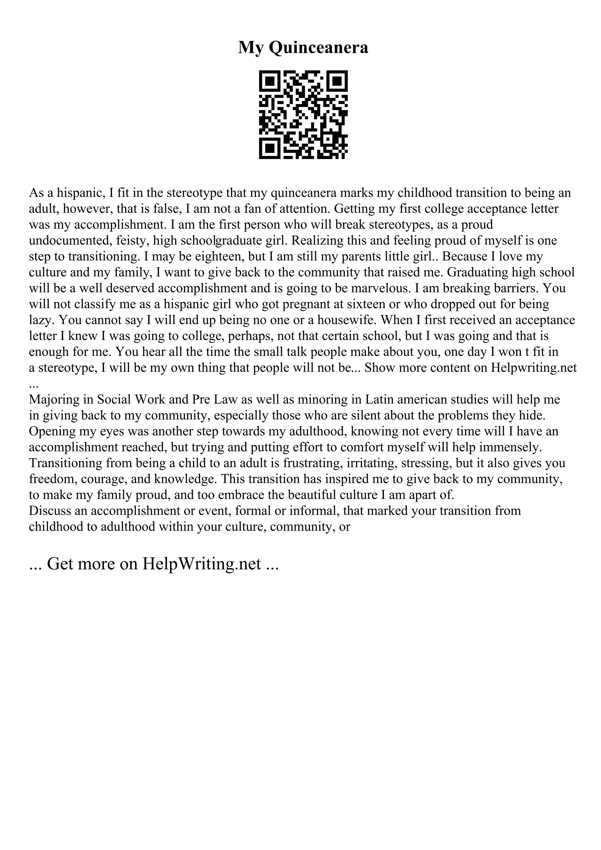 My Quinceanera
As a hispanic, I fit in the stereotype that my quinceanera marks my childhood transition to being an
adult, however, that is false, I am not a fan of attention. Getting my first college acceptance letter
was my accomplishment. I am the first person who will break stereotypes, as a proud
undocumented, feisty, high schoolgraduate girl. Realizing this and feeling proud of myself is one
step to transitioning. I may be eighteen, but I am still my parents little girl.. Because I love my
culture and my family, I want to give back to the community that raised me. Graduating high school
will be a well deserved accomplishment and is going to be marvelous. I am breaking barriers. You
will not classify me as a hispanic girl who got pregnant at sixteen or who dropped out for being
lazy. You cannot say I will end up being no one or a housewife. When I first received an acceptance
letter I knew I was going to college, perhaps, not that certain school, but I was going and that is
enough for me. You hear all the time the small talk people make about you, one day I won t fit in
a stereotype, I will be my own thing that people will not be... Show more content on Helpwriting.net
...
Majoring in Social Work and Pre Law as well as minoring in Latin american studies will help me
in giving back to my community, especially those who are silent about the problems they hide.
Opening my eyes was another step towards my adulthood, knowing not every time will I have an
accomplishment reached, but trying and putting effort to comfort myself will help immensely.
Transitioning from being a child to an adult is frustrating, irritating, stressing, but it also gives you
freedom, courage, and knowledge. This transition has inspired me to give back to my community,
to make my family proud, and too embrace the beautiful culture I am apart of.
Discuss an accomplishment or event, formal or informal, that marked your transition from
childhood to adulthood within your culture, community, or
... Get more on HelpWriting.net ...
 
