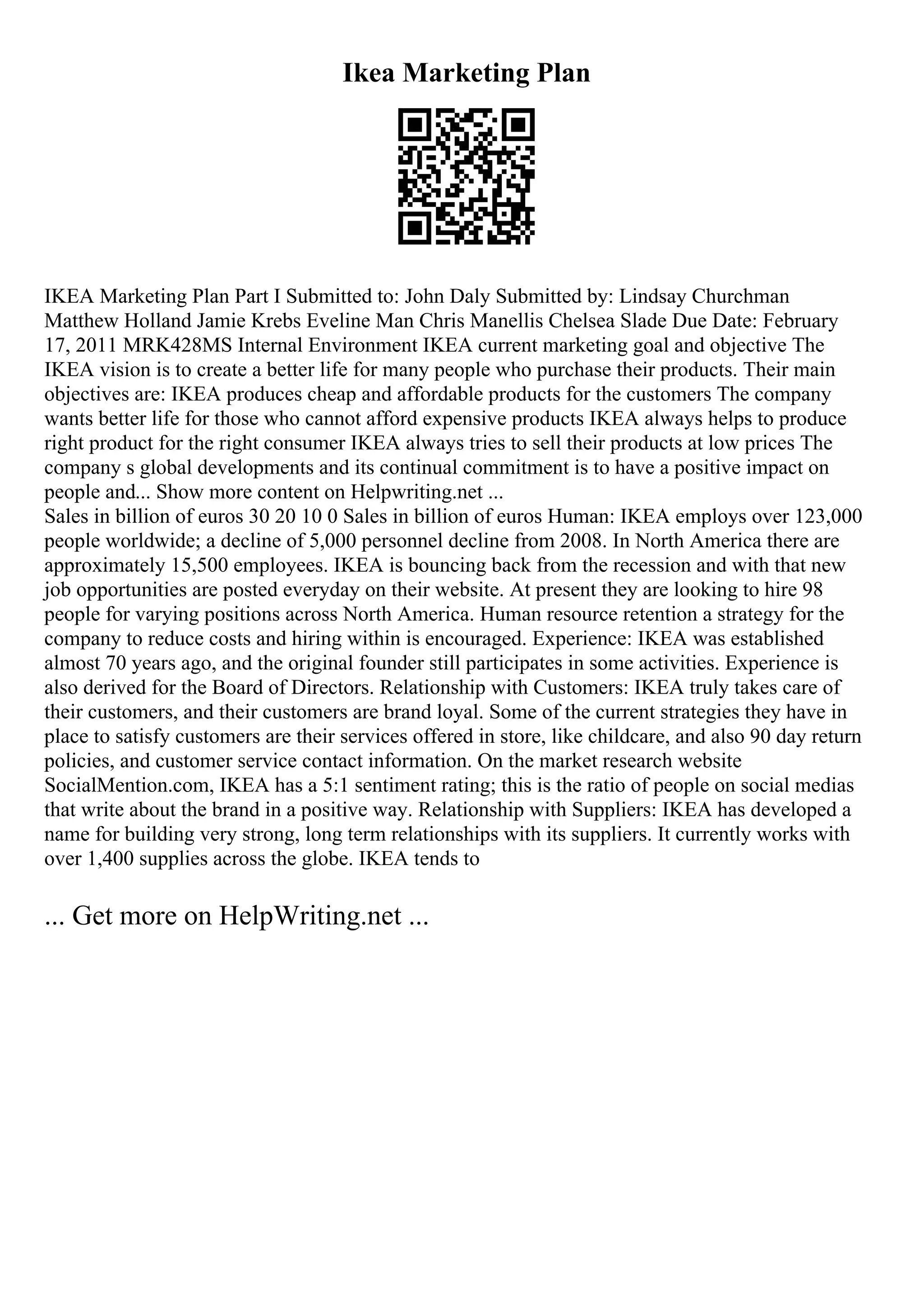 Ikea Marketing Plan
IKEA Marketing Plan Part I Submitted to: John Daly Submitted by: Lindsay Churchman
Matthew Holland Jamie Krebs Eveline Man Chris Manellis Chelsea Slade Due Date: February
17, 2011 MRK428MS Internal Environment IKEA current marketing goal and objective The
IKEA vision is to create a better life for many people who purchase their products. Their main
objectives are: IKEA produces cheap and affordable products for the customers The company
wants better life for those who cannot afford expensive products IKEA always helps to produce
right product for the right consumer IKEA always tries to sell their products at low prices The
company s global developments and its continual commitment is to have a positive impact on
people and... Show more content on Helpwriting.net ...
Sales in billion of euros 30 20 10 0 Sales in billion of euros Human: IKEA employs over 123,000
people worldwide; a decline of 5,000 personnel decline from 2008. In North America there are
approximately 15,500 employees. IKEA is bouncing back from the recession and with that new
job opportunities are posted everyday on their website. At present they are looking to hire 98
people for varying positions across North America. Human resource retention a strategy for the
company to reduce costs and hiring within is encouraged. Experience: IKEA was established
almost 70 years ago, and the original founder still participates in some activities. Experience is
also derived for the Board of Directors. Relationship with Customers: IKEA truly takes care of
their customers, and their customers are brand loyal. Some of the current strategies they have in
place to satisfy customers are their services offered in store, like childcare, and also 90 day return
policies, and customer service contact information. On the market research website
SocialMention.com, IKEA has a 5:1 sentiment rating; this is the ratio of people on social medias
that write about the brand in a positive way. Relationship with Suppliers: IKEA has developed a
name for building very strong, long term relationships with its suppliers. It currently works with
over 1,400 supplies across the globe. IKEA tends to
... Get more on HelpWriting.net ...
 