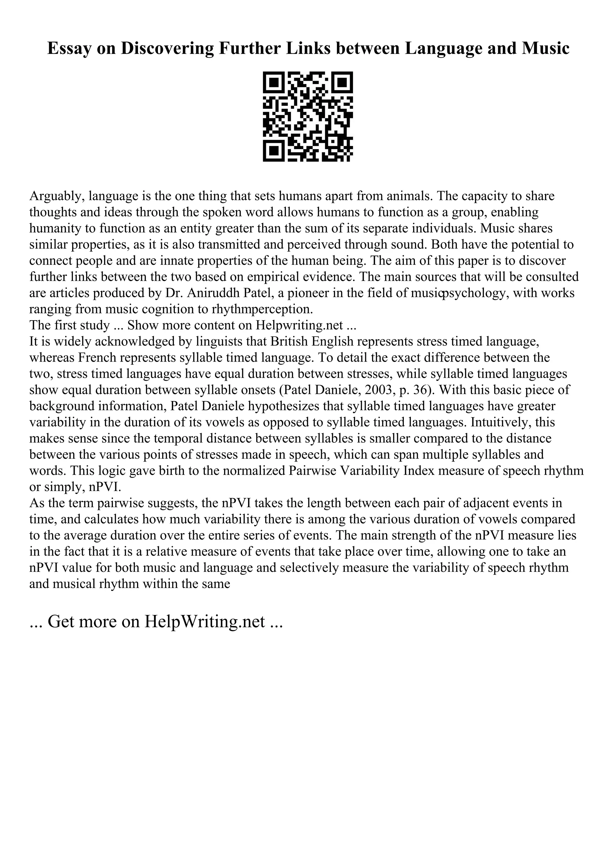 Essay on Discovering Further Links between Language and Music
Arguably, language is the one thing that sets humans apart from animals. The capacity to share
thoughts and ideas through the spoken word allows humans to function as a group, enabling
humanity to function as an entity greater than the sum of its separate individuals. Music shares
similar properties, as it is also transmitted and perceived through sound. Both have the potential to
connect people and are innate properties of the human being. The aim of this paper is to discover
further links between the two based on empirical evidence. The main sources that will be consulted
are articles produced by Dr. Aniruddh Patel, a pioneer in the field of musicpsychology, with works
ranging from music cognition to rhythmperception.
The first study ... Show more content on Helpwriting.net ...
It is widely acknowledged by linguists that British English represents stress timed language,
whereas French represents syllable timed language. To detail the exact difference between the
two, stress timed languages have equal duration between stresses, while syllable timed languages
show equal duration between syllable onsets (Patel Daniele, 2003, p. 36). With this basic piece of
background information, Patel Daniele hypothesizes that syllable timed languages have greater
variability in the duration of its vowels as opposed to syllable timed languages. Intuitively, this
makes sense since the temporal distance between syllables is smaller compared to the distance
between the various points of stresses made in speech, which can span multiple syllables and
words. This logic gave birth to the normalized Pairwise Variability Index measure of speech rhythm
or simply, nPVI.
As the term pairwise suggests, the nPVI takes the length between each pair of adjacent events in
time, and calculates how much variability there is among the various duration of vowels compared
to the average duration over the entire series of events. The main strength of the nPVI measure lies
in the fact that it is a relative measure of events that take place over time, allowing one to take an
nPVI value for both music and language and selectively measure the variability of speech rhythm
and musical rhythm within the same
... Get more on HelpWriting.net ...
 