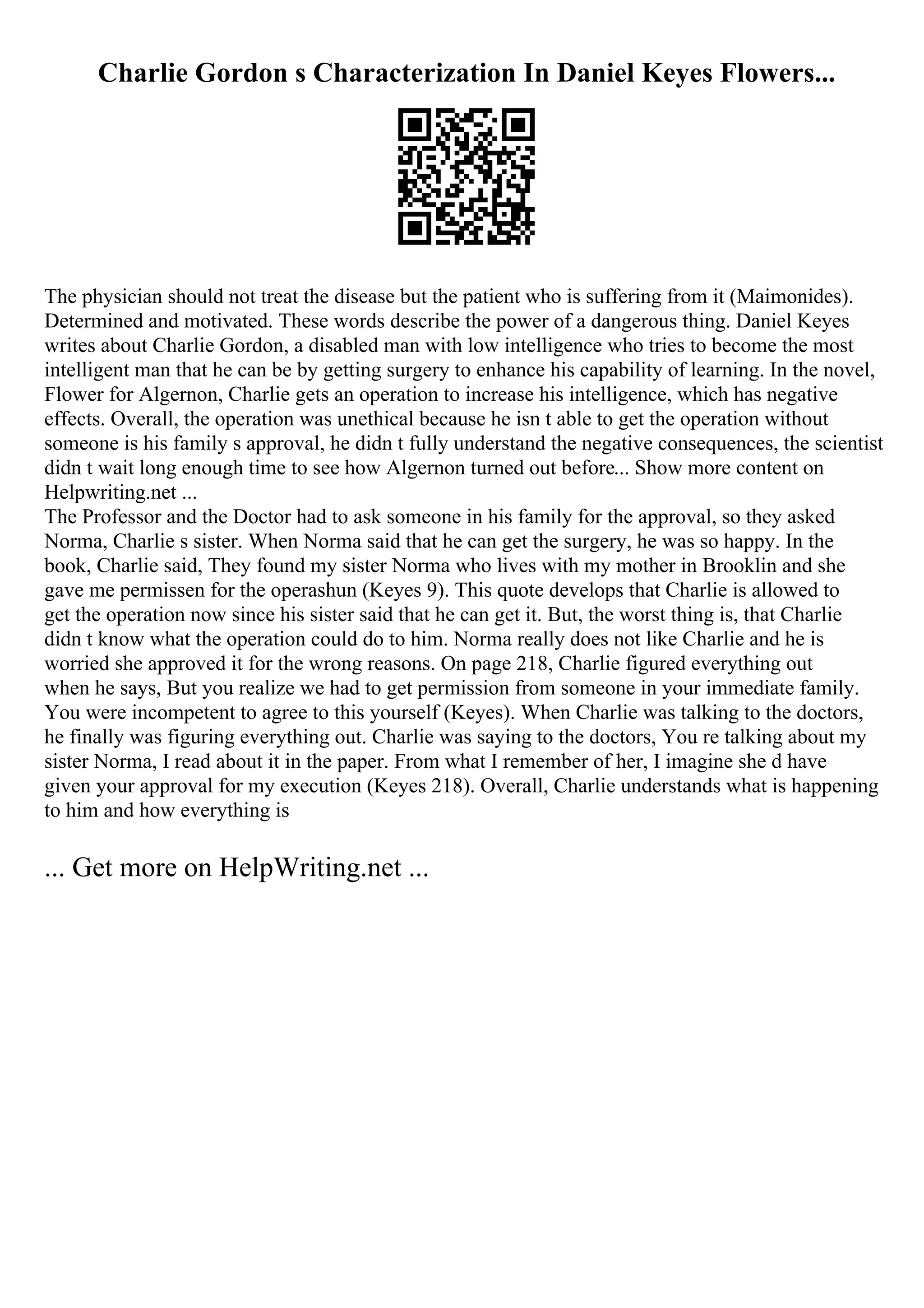 Charlie Gordon s Characterization In Daniel Keyes Flowers...
The physician should not treat the disease but the patient who is suffering from it (Maimonides).
Determined and motivated. These words describe the power of a dangerous thing. Daniel Keyes
writes about Charlie Gordon, a disabled man with low intelligence who tries to become the most
intelligent man that he can be by getting surgery to enhance his capability of learning. In the novel,
Flower for Algernon, Charlie gets an operation to increase his intelligence, which has negative
effects. Overall, the operation was unethical because he isn t able to get the operation without
someone is his family s approval, he didn t fully understand the negative consequences, the scientist
didn t wait long enough time to see how Algernon turned out before... Show more content on
Helpwriting.net ...
The Professor and the Doctor had to ask someone in his family for the approval, so they asked
Norma, Charlie s sister. When Norma said that he can get the surgery, he was so happy. In the
book, Charlie said, They found my sister Norma who lives with my mother in Brooklin and she
gave me permissen for the operashun (Keyes 9). This quote develops that Charlie is allowed to
get the operation now since his sister said that he can get it. But, the worst thing is, that Charlie
didn t know what the operation could do to him. Norma really does not like Charlie and he is
worried she approved it for the wrong reasons. On page 218, Charlie figured everything out
when he says, But you realize we had to get permission from someone in your immediate family.
You were incompetent to agree to this yourself (Keyes). When Charlie was talking to the doctors,
he finally was figuring everything out. Charlie was saying to the doctors, You re talking about my
sister Norma, I read about it in the paper. From what I remember of her, I imagine she d have
given your approval for my execution (Keyes 218). Overall, Charlie understands what is happening
to him and how everything is
... Get more on HelpWriting.net ...
 