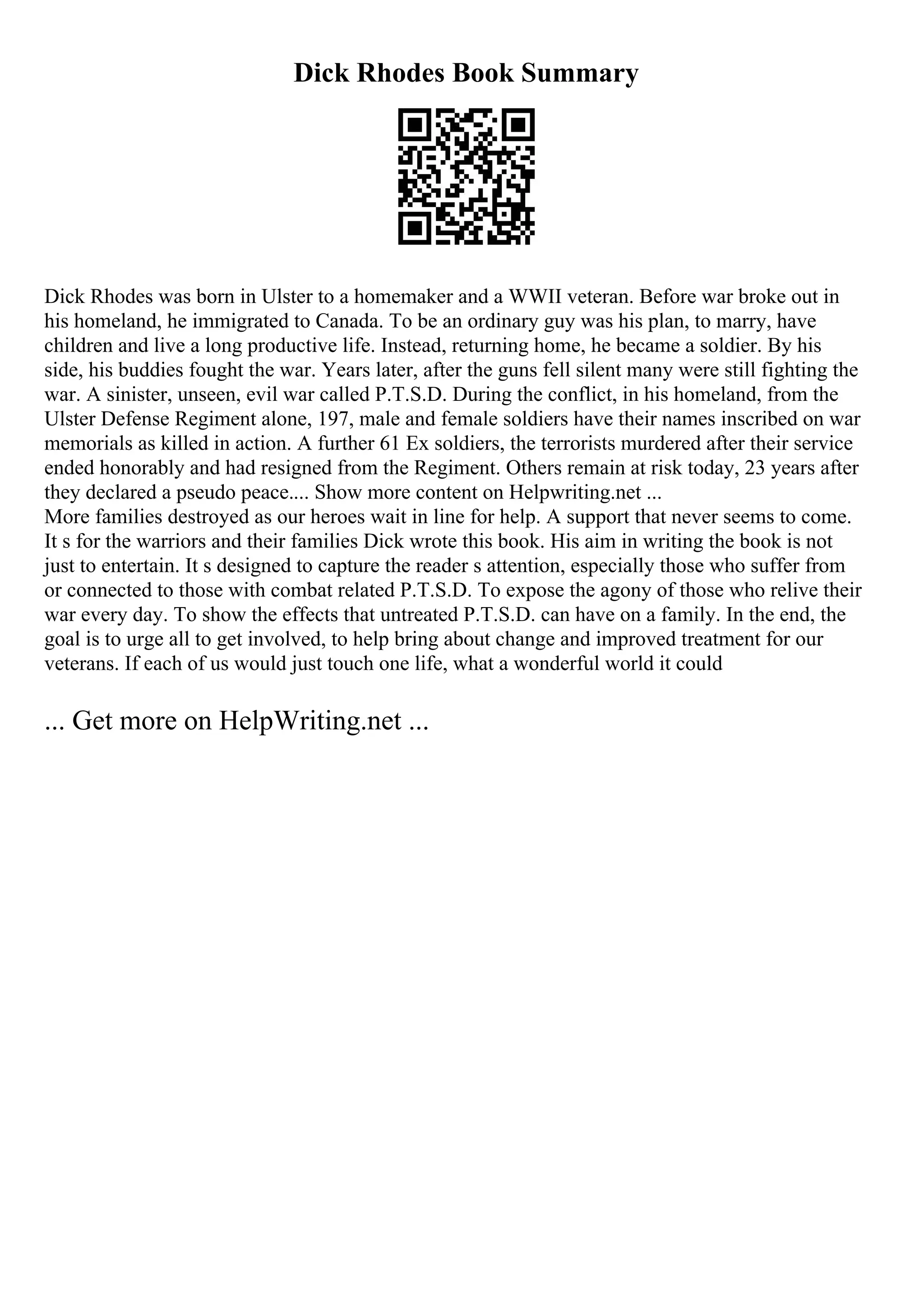 Dick Rhodes Book Summary
Dick Rhodes was born in Ulster to a homemaker and a WWII veteran. Before war broke out in
his homeland, he immigrated to Canada. To be an ordinary guy was his plan, to marry, have
children and live a long productive life. Instead, returning home, he became a soldier. By his
side, his buddies fought the war. Years later, after the guns fell silent many were still fighting the
war. A sinister, unseen, evil war called P.T.S.D. During the conflict, in his homeland, from the
Ulster Defense Regiment alone, 197, male and female soldiers have their names inscribed on war
memorials as killed in action. A further 61 Ex soldiers, the terrorists murdered after their service
ended honorably and had resigned from the Regiment. Others remain at risk today, 23 years after
they declared a pseudo peace.... Show more content on Helpwriting.net ...
More families destroyed as our heroes wait in line for help. A support that never seems to come.
It s for the warriors and their families Dick wrote this book. His aim in writing the book is not
just to entertain. It s designed to capture the reader s attention, especially those who suffer from
or connected to those with combat related P.T.S.D. To expose the agony of those who relive their
war every day. To show the effects that untreated P.T.S.D. can have on a family. In the end, the
goal is to urge all to get involved, to help bring about change and improved treatment for our
veterans. If each of us would just touch one life, what a wonderful world it could
... Get more on HelpWriting.net ...
 