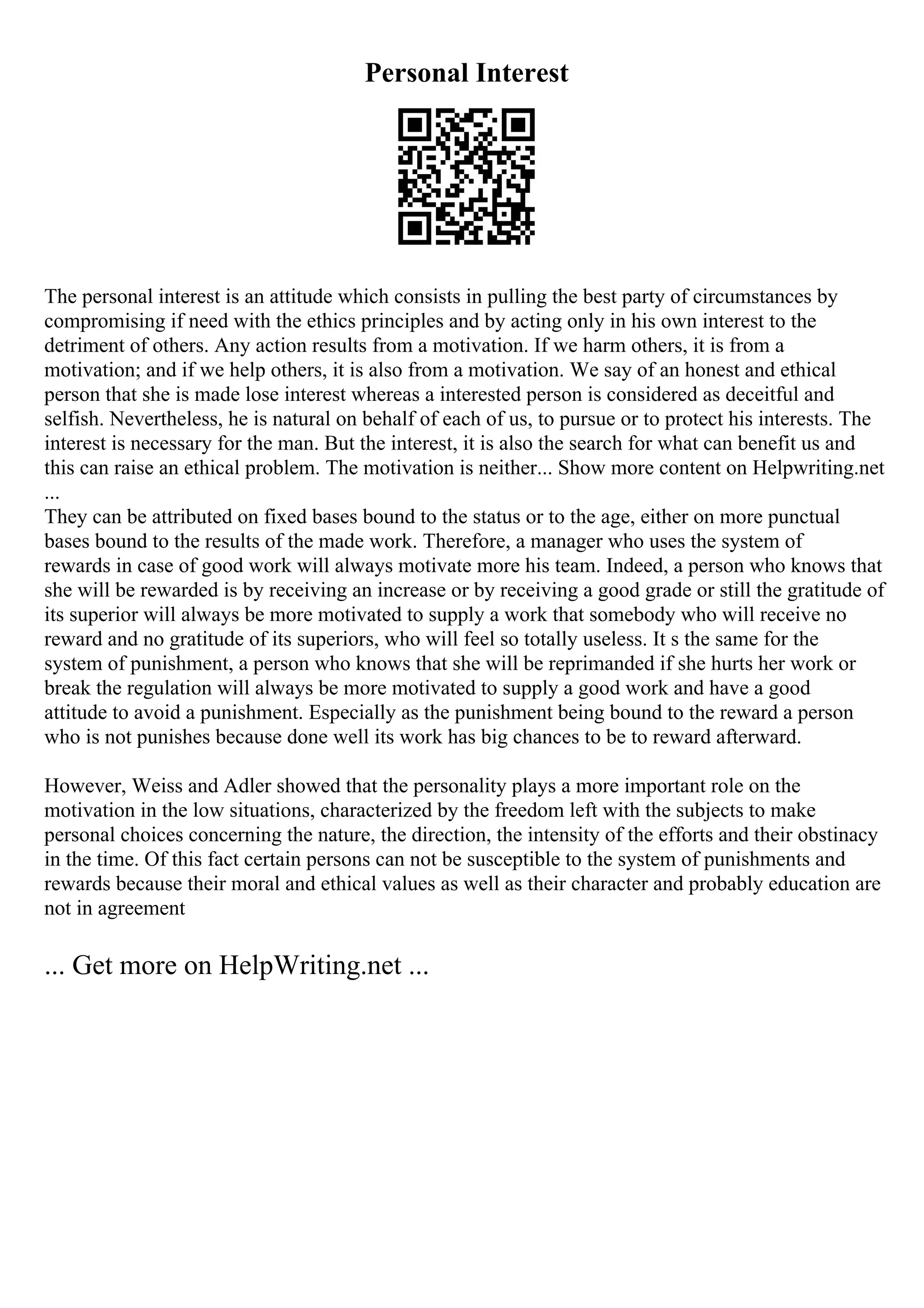 Personal Interest
The personal interest is an attitude which consists in pulling the best party of circumstances by
compromising if need with the ethics principles and by acting only in his own interest to the
detriment of others. Any action results from a motivation. If we harm others, it is from a
motivation; and if we help others, it is also from a motivation. We say of an honest and ethical
person that she is made lose interest whereas a interested person is considered as deceitful and
selfish. Nevertheless, he is natural on behalf of each of us, to pursue or to protect his interests. The
interest is necessary for the man. But the interest, it is also the search for what can benefit us and
this can raise an ethical problem. The motivation is neither... Show more content on Helpwriting.net
...
They can be attributed on fixed bases bound to the status or to the age, either on more punctual
bases bound to the results of the made work. Therefore, a manager who uses the system of
rewards in case of good work will always motivate more his team. Indeed, a person who knows that
she will be rewarded is by receiving an increase or by receiving a good grade or still the gratitude of
its superior will always be more motivated to supply a work that somebody who will receive no
reward and no gratitude of its superiors, who will feel so totally useless. It s the same for the
system of punishment, a person who knows that she will be reprimanded if she hurts her work or
break the regulation will always be more motivated to supply a good work and have a good
attitude to avoid a punishment. Especially as the punishment being bound to the reward a person
who is not punishes because done well its work has big chances to be to reward afterward.
However, Weiss and Adler showed that the personality plays a more important role on the
motivation in the low situations, characterized by the freedom left with the subjects to make
personal choices concerning the nature, the direction, the intensity of the efforts and their obstinacy
in the time. Of this fact certain persons can not be susceptible to the system of punishments and
rewards because their moral and ethical values as well as their character and probably education are
not in agreement
... Get more on HelpWriting.net ...
 