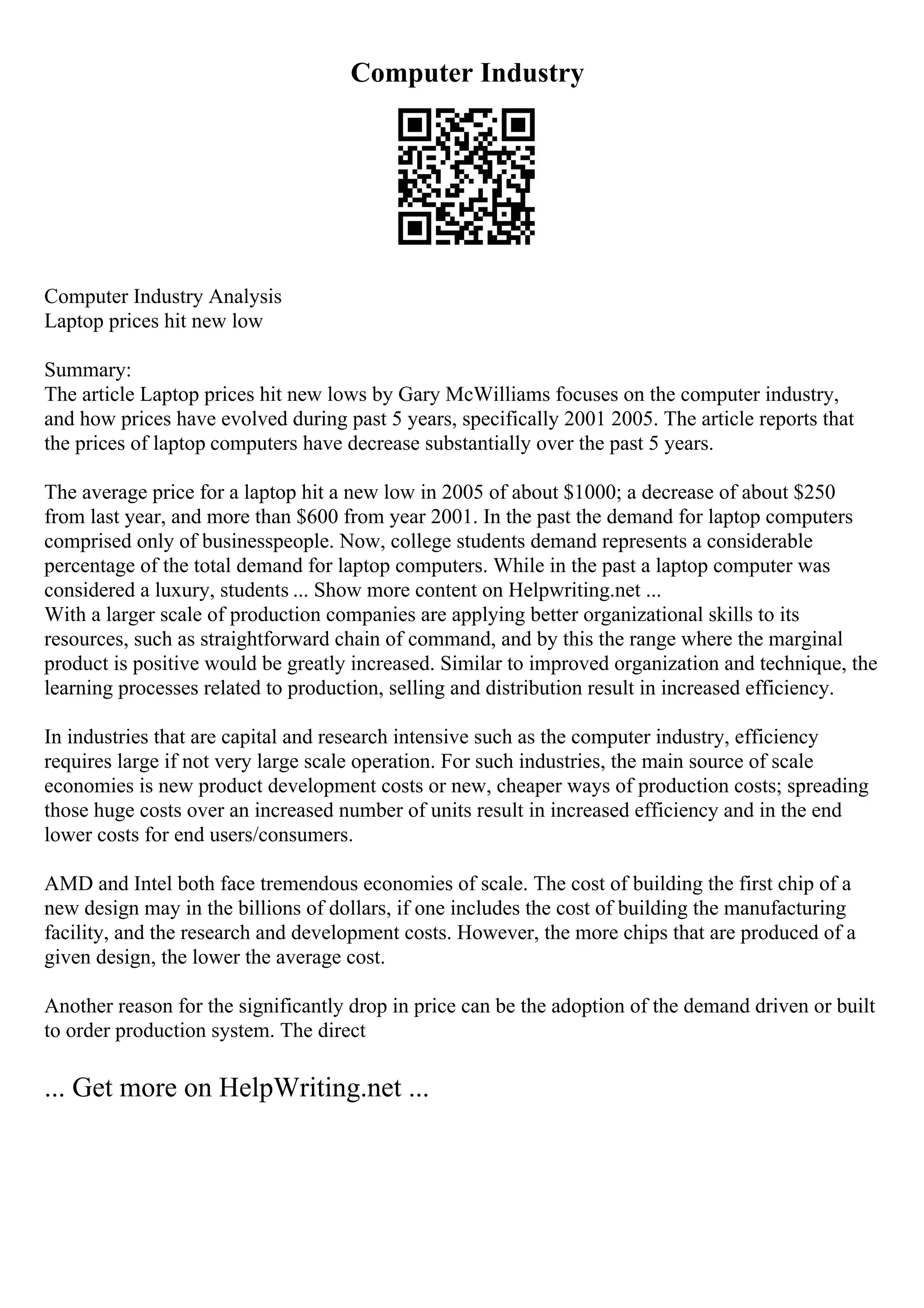 Computer Industry
Computer Industry Analysis
Laptop prices hit new low
Summary:
The article Laptop prices hit new lows by Gary McWilliams focuses on the computer industry,
and how prices have evolved during past 5 years, specifically 2001 2005. The article reports that
the prices of laptop computers have decrease substantially over the past 5 years.
The average price for a laptop hit a new low in 2005 of about $1000; a decrease of about $250
from last year, and more than $600 from year 2001. In the past the demand for laptop computers
comprised only of businesspeople. Now, college students demand represents a considerable
percentage of the total demand for laptop computers. While in the past a laptop computer was
considered a luxury, students ... Show more content on Helpwriting.net ...
With a larger scale of production companies are applying better organizational skills to its
resources, such as straightforward chain of command, and by this the range where the marginal
product is positive would be greatly increased. Similar to improved organization and technique, the
learning processes related to production, selling and distribution result in increased efficiency.
In industries that are capital and research intensive such as the computer industry, efficiency
requires large if not very large scale operation. For such industries, the main source of scale
economies is new product development costs or new, cheaper ways of production costs; spreading
those huge costs over an increased number of units result in increased efficiency and in the end
lower costs for end users/consumers.
AMD and Intel both face tremendous economies of scale. The cost of building the first chip of a
new design may in the billions of dollars, if one includes the cost of building the manufacturing
facility, and the research and development costs. However, the more chips that are produced of a
given design, the lower the average cost.
Another reason for the significantly drop in price can be the adoption of the demand driven or built
to order production system. The direct
... Get more on HelpWriting.net ...
 