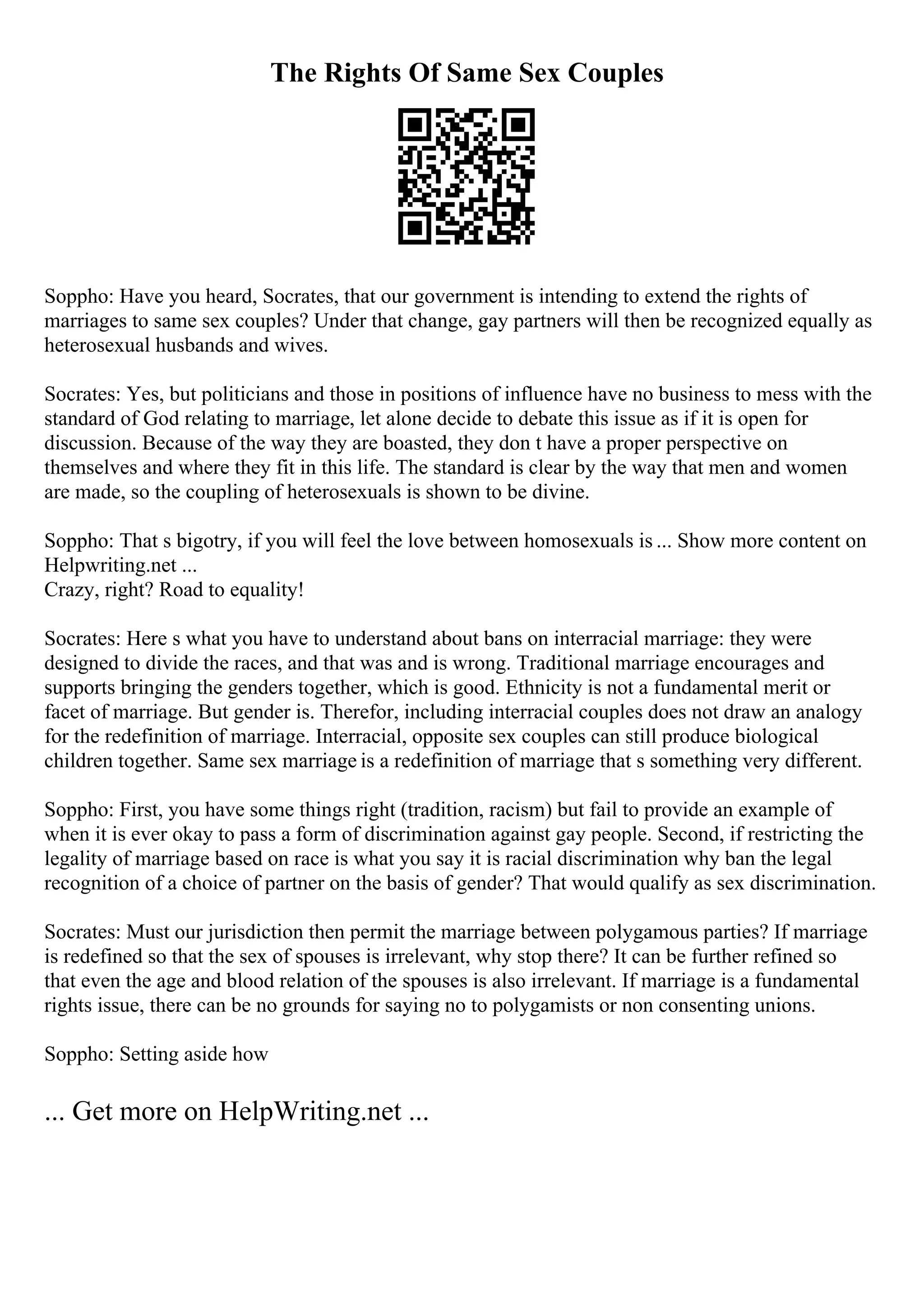 The Rights Of Same Sex Couples
Soppho: Have you heard, Socrates, that our government is intending to extend the rights of
marriages to same sex couples? Under that change, gay partners will then be recognized equally as
heterosexual husbands and wives.
Socrates: Yes, but politicians and those in positions of influence have no business to mess with the
standard of God relating to marriage, let alone decide to debate this issue as if it is open for
discussion. Because of the way they are boasted, they don t have a proper perspective on
themselves and where they fit in this life. The standard is clear by the way that men and women
are made, so the coupling of heterosexuals is shown to be divine.
Soppho: That s bigotry, if you will feel the love between homosexuals is ... Show more content on
Helpwriting.net ...
Crazy, right? Road to equality!
Socrates: Here s what you have to understand about bans on interracial marriage: they were
designed to divide the races, and that was and is wrong. Traditional marriage encourages and
supports bringing the genders together, which is good. Ethnicity is not a fundamental merit or
facet of marriage. But gender is. Therefor, including interracial couples does not draw an analogy
for the redefinition of marriage. Interracial, opposite sex couples can still produce biological
children together. Same sex marriage is a redefinition of marriage that s something very different.
Soppho: First, you have some things right (tradition, racism) but fail to provide an example of
when it is ever okay to pass a form of discrimination against gay people. Second, if restricting the
legality of marriage based on race is what you say it is racial discrimination why ban the legal
recognition of a choice of partner on the basis of gender? That would qualify as sex discrimination.
Socrates: Must our jurisdiction then permit the marriage between polygamous parties? If marriage
is redefined so that the sex of spouses is irrelevant, why stop there? It can be further refined so
that even the age and blood relation of the spouses is also irrelevant. If marriage is a fundamental
rights issue, there can be no grounds for saying no to polygamists or non consenting unions.
Soppho: Setting aside how
... Get more on HelpWriting.net ...
 