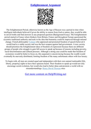 Enlightenment Argument
The Enlightenment Period, otherwise known as the Age of Reason was a period in time when
intelligent individuals believed if given the ability to reason from God or nature, they would be able
to unveil truths and find answers in any proposed question (Background Essay). The Enlightenment
period started in France where thinkers from Britain, France and throughout Europe questioned the
eccentric traditional authority and took in the idea that humanity could be improved through rational
change. French philosopher Voltairewho appraised and promoted freedom of speech believed it
would lead to a stable society and was the best weapon against bad government. A new society
should prioritize the Enlightenment ideas of freedom of expression because there are different
groups of people who struggle to gain full access to speak up because of reasons including poverty,
racial discrimination and cultural pressure. Although a strong case could be made that freedom of
economics would be better to focus on, this argument is unconvincing because the wealth would
eventually be unevenly distributed, limiting freedom of the many unfortunate others with less luxury.
To begin with, all men are created equal and independent with their own natural inalienable [life,
liberty, property] rights to have their opinions heard. Their freedom to speak up would not only
encourage social evolution, but would also lead to better ideas and promote a world with no
misunderstandings. Henry David Thoreau once
Get more content on HelpWriting.net
 