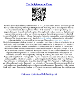 The Enlightenment Essay
Newton's publication of Principia Mathematica in 1677, as well as the Glorious Revolution, paved
the way for the beginning of the Age of Enlightenment. Promoting critical thinking about the world
and about humankind, the Enlightenment based itself primarily on scientific questioning and
empirical analysis. Scientists and philosophers of the eighteenth century questioned the traditional
ideas about the universe, society, and culture, and rejected the Aristotelian worldview, skeptical
because of its lack of verifiable evidence. Denouncing God as the creator of the universe inspired the
thinkers of the time to apply the newly founded scientific method in discovering the origin of all
existence, leading to the scientific achievements of Copernicus,...show more content...
The Enlightenment's secularized emphasis on rationality, rather than religion, fueled artists' renewed
interests in classical antiquity, as the geometric harmony of classical art and architecture seemed to
embody Enlightenment ideals (Gardner 847). At the same time, the excavations of Pompeii and
Herculaneum in the mid–eighteenth century turned men's thoughts to Antiquity (Praeger 382). In
1764, Winkelmann wrote his well–known History of Ancient Art, in which he contrasted the "noble
simplicity and calm grandeur" of Ancient Greece with the "irresponsibility, extravagance, and
impertinent fire" of the Baroque period (Cumming 250). During the French Revolution, even
Napoleon Bonaparte took advantage of the stylistic potentialities inherent in the Classical Revival,
and enhanced the effect to produce the so–called Empirical style (Praeger 382). Thus the Greek
Revival became by infiltration the style of the Court (Praeger 382). Architects of the Neoclassical
period turned away from the theatricality and ostentation of Baroque and Rococo design and instead
embraced a more streamlined classicism by incorporating Romanesque themes into works, such as
blank walls except for a repeated garland motif near the top, columns, and domes. One could say that
the
Get more content on HelpWriting.net
 