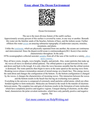 Essay about The Ocean Environment
Ocean Environment
The sea is the most obvious feature of the earth's surface.
Approximately seventy percent of this surface is covered by water, in one way or another. Beneath
this water are the familiar sands of the beaches, bottoms of bays, and the inshore ocean. Farther
offshore this water covers an amazing submarine topography of underwater canyons, trenches,
mountains, and plains.
Unlike the continents, which are physically separated from one another, the oceans are continuous
and interconnected. Since the "world ocean is continuous"(M.J. Keen) it has similar
characteristics throughout. In the early
1870s oceanographers collected seawater samples from all of the seas of the world at a variety...show
more content...
They all have crests, troughs, wave heights, lengths, and periods. Also, water particles that make up
the waves all move in identical orbital patterns. The orbital pattern is up and forward in the crest
and down and back in the trough. It is only when the wave becomes unstable that the orbital motion
is destroyed. The water particles then begin to move at the same speed as the moving wave form.
Breaking waves release a tremendous amount of stored energy on a beach face. This energy moves
the sand about and changes the configuration of the bottom. As the bottom configuration is changed
by the waves, it changes the characteristics of incoming waves. This interaction between the waves
and the bottom results in the beach face having an everlasting wave pattern.
Everything in the universe is composed of extremely small paritcles called atoms, which are often
bonded together to form molecules. Molecules are formed as the result fo the transfer of electrons
between atoms. The complete loss and gain of electrons results in the formation of ionic molecules,
which have completely positive and negative vegions. Unequal sharing of electrons, on the other
hand, characterizes the polar covalent molecules, which have only partially positive and negative
regions. The
Get more content on HelpWriting.net
 