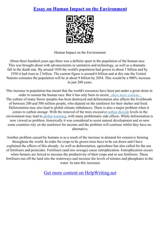 Essay on Human Impact on the Environment
Human Impact on the Environment
About three hundred years ago there was a definite spurt in the population of the human race.
This was brought about with advancements in sanitation and technology, as well as a dramatic
fall in the death rate. By around 1850 the world's population had grown to about 1 billion and by
1930 it had risen to 2 billion. The current figure is around 6 billion and at this rate the United
Nations estimates the population will be at about 9 billion by 2054. This would be a 900% increase
in just 200 years.
This increase in population has meant that the world's resources have been put under a great strain in
order to sustain the human race. But it has only been in recent...show more content...
The culture of many forest–peoples has been destroyed and deforestation also affects the livelihoods
of between 200 and 500 million people, who depend on the rainforest for their shelter and food.
Deforestation may also lead to global climate imbalances. There is also a major problem when it
comes to carbon storage. With the removal of the trees excessive carbon dioxide levels in the
environment may lead to global warming, with many problematic side effects. While deforestation is
now viewed as problem, historically it was considered to assist natural development and so now
some countries rely on the rainforest for income and the problem will continue whilst they have no
alternative.
Another problem caused by humans is as a result of the increase in demand for extensive farming
throughout the world. In order for crops to be grown trees have to be cut down and I have
explained the effects of this already. As well as deforestation, agriculture has also called for the use
of fertilisers and pesticides. Fertilisers (and raw sewage) cause eutrophication. Eutrophication occurs
when farmers are forced to increase the productivity of their crops and so use fertilisers. These
fertilisers run off the land into the waterways and increase the levels of nitrates and phosphates in the
water. In turn this increases
Get more content on HelpWriting.net
 