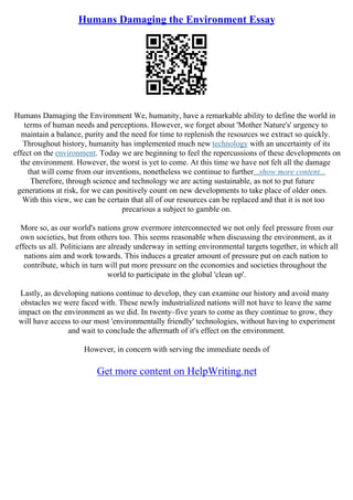 Humans Damaging the Environment Essay
Humans Damaging the Environment We, humanity, have a remarkable ability to define the world in
terms of human needs and perceptions. However, we forget about 'Mother Nature's' urgency to
maintain a balance, purity and the need for time to replenish the resources we extract so quickly.
Throughout history, humanity has implemented much new technology with an uncertainty of its
effect on the environment. Today we are beginning to feel the repercussions of these developments on
the environment. However, the worst is yet to come. At this time we have not felt all the damage
that will come from our inventions, nonetheless we continue to further...show more content...
Therefore, through science and technology we are acting sustainable, as not to put future
generations at risk, for we can positively count on new developments to take place of older ones.
With this view, we can be certain that all of our resources can be replaced and that it is not too
precarious a subject to gamble on.
More so, as our world's nations grow evermore interconnected we not only feel pressure from our
own societies, but from others too. This seems reasonable when discussing the environment, as it
effects us all. Politicians are already underway in setting environmental targets together, in which all
nations aim and work towards. This induces a greater amount of pressure put on each nation to
contribute, which in turn will put more pressure on the economies and societies throughout the
world to participate in the global 'clean up'.
Lastly, as developing nations continue to develop, they can examine our history and avoid many
obstacles we were faced with. These newly industrialized nations will not have to leave the same
impact on the environment as we did. In twenty–five years to come as they continue to grow, they
will have access to our most 'environmentally friendly' technologies, without having to experiment
and wait to conclude the aftermath of it's effect on the environment.
However, in concern with serving the immediate needs of
Get more content on HelpWriting.net
 
