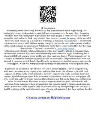 II. Introduction
When many people throw away their trash do they ever consider where it might end up? No
matter where someone deposits their trash it almost always ends up in the same place. Depending
on if their trash ends in the proper disposal area. For many people, it can be an easy task to throw
away their trash and never think twice about it. Does one ever consider the journey of the so–called
trash? The trash can end up in a landfill or even range to the ocean. Waste disposal is an important
environmental issue at hand. Without a major change, it can hurt the earth and the people who live
on the planet and even the environment. What many people fail to realize is the effect that they have
on the planet. If they don't take care of it...show more content...
Not disposing of a broken cell phone the right way has many negative effects. It can create many
environmental problems. Electronic trash is becoming more and more a bigger threat every day. A
phone is filled with so many toxins just like any other electronic device. When it makes its way to
a landfill the materials that these electronic devices are made out of can potentially leak. With that
in mind. It can cause a whole bunch of problems for the ecosystem, plant life, animals, and even the
food supplies. Which will end up causing way more problems than the everyday person needs?
Electronics are not the only type of waste that causes a major problem. There is a liquid waste,
solid waste, hazardous waste, organic waste and recyclable waste. Not all waste is harmful, but it
depends on if they can be or are disposed of correctly. Liquid waste can be classified from water
wash to liquid cleaning products. Solid wastes can be just normal rubbish such as newspapers, old
tires, food waste and even broken furniture. Hazardous is waste that can be threatening to the public
and or the environment. Hazardous waste can range from reactive, toxic, inflammable, and
corrosive. Some examples of these are equipment that contains mercury, batteries, pesticides, and
lamps. Some waste can be disposed of by incineration or having a designated piece of land such as
landfill to dispose of the waste (Common types of waste with examples). But these methods do offer
many
Get more content on HelpWriting.net
 
