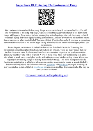 Importance Of Protecting The Environment Essay
Our environment undoubtedly has many things we can use to benefit our everyday lives. Even if
our environment is not in tip–top shape, we need to start taking care of it better. If we don't many
things will happen. These things include plants dying, animals going extinct, air becoming polluted,
coral reefs dying, and water rapidly coming contaminated. Another problem our environment has to
face, overcome, or adapt too is Global Warming. Global Warming has and will continue to impact our
environment worldwide if we do not begin taking immediate action and do something to protect our
environment.
Protecting our environment is indeed the first action that should be taken. Protecting the
environment should take place locally and globally in my opinion. There are many things that our
local environment could do that would have have a tremendous impact on our environment that
genuinely would not take oodles of effort. A few of these could be as easy as recycling soda cans,
old school or work papers, and glass bottles and taking them to a local recycling center. When you
recycle you are reusing things or making them into new things. Two more examples would be
hosting or participating in a highway clean up, or planting a community garden at a park. Globally,
humans are responsible for Greenhouse Gasses, pollution, and fossil fuel shortages. Globally, if
everyone pitched in just a little bit, greenhouse gas emissions could go down drastically. The way we
could cut these emissions
Get more content on HelpWriting.net
 