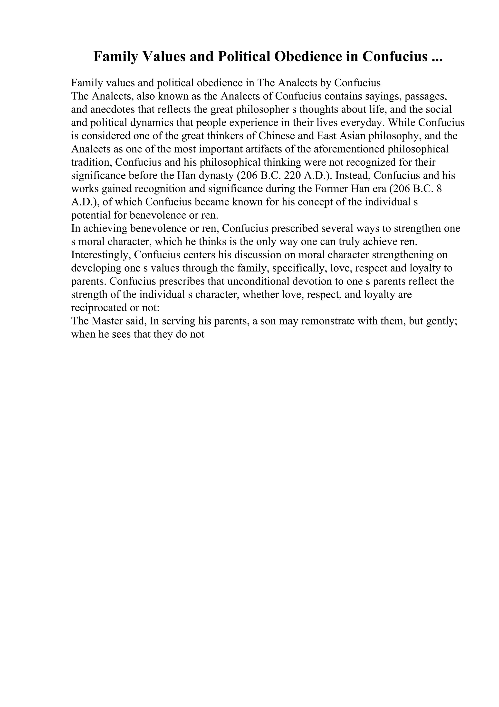 Family Values and Political Obedience in Confucius ...
Family values and political obedience in The Analects by Confucius
The Analects, also known as the Analects of Confucius contains sayings, passages,
and anecdotes that reflects the great philosopher s thoughts about life, and the social
and political dynamics that people experience in their lives everyday. While Confucius
is considered one of the great thinkers of Chinese and East Asian philosophy, and the
Analects as one of the most important artifacts of the aforementioned philosophical
tradition, Confucius and his philosophical thinking were not recognized for their
significance before the Han dynasty (206 B.C. 220 A.D.). Instead, Confucius and his
works gained recognition and significance during the Former Han era (206 B.C. 8
A.D.), of which Confucius became known for his concept of the individual s
potential for benevolence or ren.
In achieving benevolence or ren, Confucius prescribed several ways to strengthen one
s moral character, which he thinks is the only way one can truly achieve ren.
Interestingly, Confucius centers his discussion on moral character strengthening on
developing one s values through the family, specifically, love, respect and loyalty to
parents. Confucius prescribes that unconditional devotion to one s parents reflect the
strength of the individual s character, whether love, respect, and loyalty are
reciprocated or not:
The Master said, In serving his parents, a son may remonstrate with them, but gently;
when he sees that they do not
 