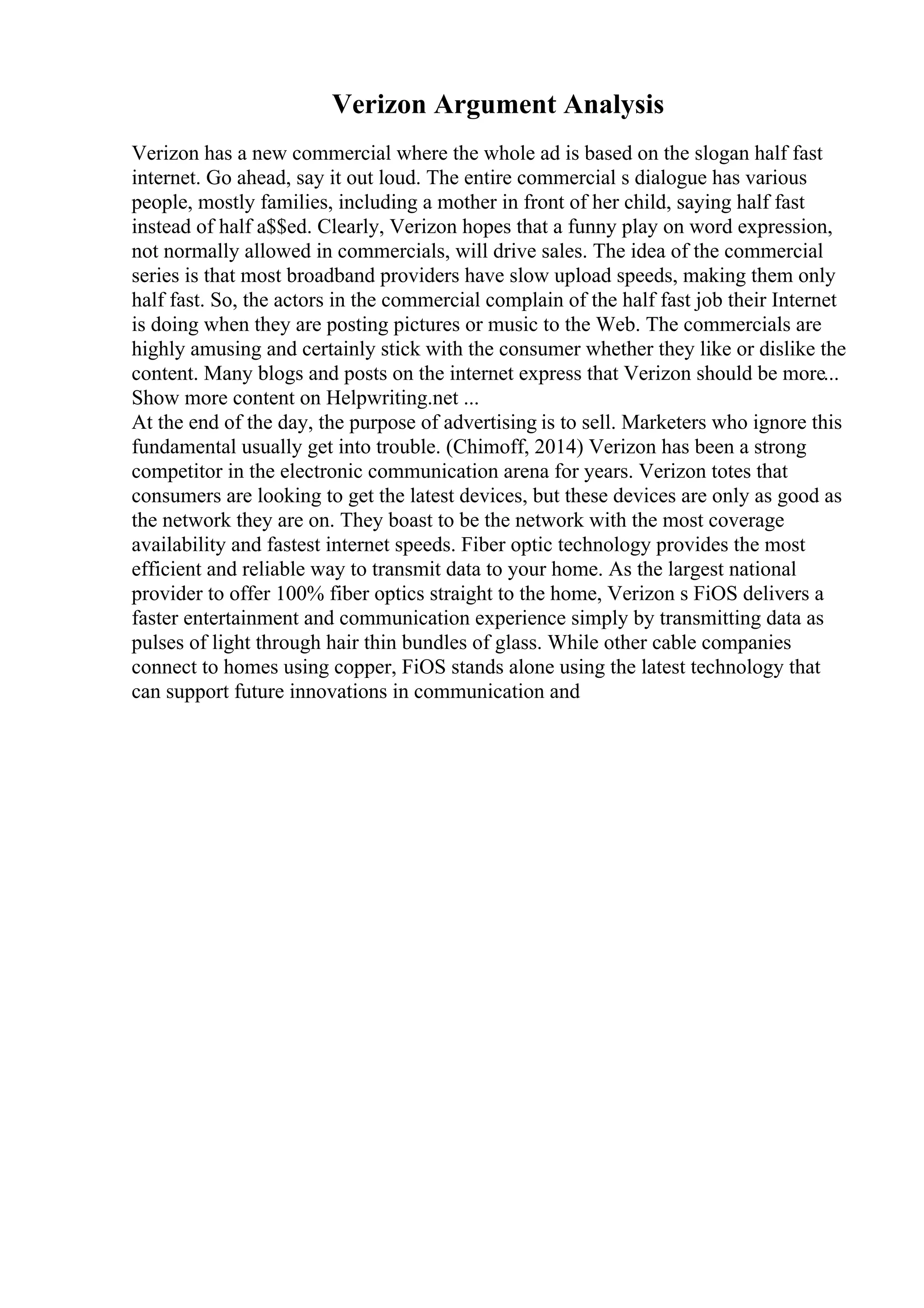 Verizon Argument Analysis
Verizon has a new commercial where the whole ad is based on the slogan half fast
internet. Go ahead, say it out loud. The entire commercial s dialogue has various
people, mostly families, including a mother in front of her child, saying half fast
instead of half a$$ed. Clearly, Verizon hopes that a funny play on word expression,
not normally allowed in commercials, will drive sales. The idea of the commercial
series is that most broadband providers have slow upload speeds, making them only
half fast. So, the actors in the commercial complain of the half fast job their Internet
is doing when they are posting pictures or music to the Web. The commercials are
highly amusing and certainly stick with the consumer whether they like or dislike the
content. Many blogs and posts on the internet express that Verizon should be more...
Show more content on Helpwriting.net ...
At the end of the day, the purpose of advertising is to sell. Marketers who ignore this
fundamental usually get into trouble. (Chimoff, 2014) Verizon has been a strong
competitor in the electronic communication arena for years. Verizon totes that
consumers are looking to get the latest devices, but these devices are only as good as
the network they are on. They boast to be the network with the most coverage
availability and fastest internet speeds. Fiber optic technology provides the most
efficient and reliable way to transmit data to your home. As the largest national
provider to offer 100% fiber optics straight to the home, Verizon s FiOS delivers a
faster entertainment and communication experience simply by transmitting data as
pulses of light through hair thin bundles of glass. While other cable companies
connect to homes using copper, FiOS stands alone using the latest technology that
can support future innovations in communication and
 