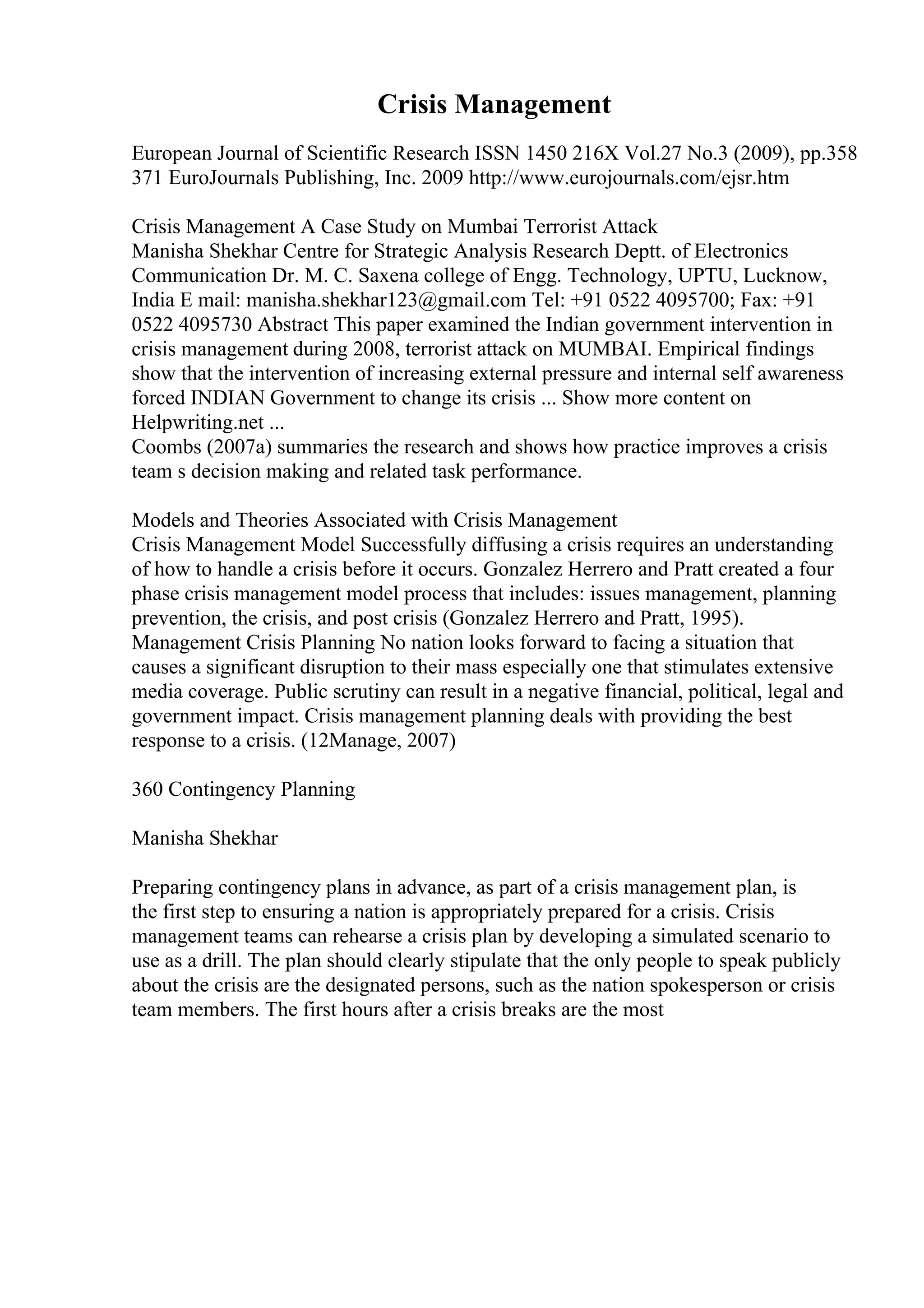 Crisis Management
European Journal of Scientific Research ISSN 1450 216X Vol.27 No.3 (2009), pp.358
371 EuroJournals Publishing, Inc. 2009 http://www.eurojournals.com/ejsr.htm
Crisis Management A Case Study on Mumbai Terrorist Attack
Manisha Shekhar Centre for Strategic Analysis Research Deptt. of Electronics
Communication Dr. M. C. Saxena college of Engg. Technology, UPTU, Lucknow,
India E mail: manisha.shekhar123@gmail.com Tel: +91 0522 4095700; Fax: +91
0522 4095730 Abstract This paper examined the Indian government intervention in
crisis management during 2008, terrorist attack on MUMBAI. Empirical findings
show that the intervention of increasing external pressure and internal self awareness
forced INDIAN Government to change its crisis ... Show more content on
Helpwriting.net ...
Coombs (2007a) summaries the research and shows how practice improves a crisis
team s decision making and related task performance.
Models and Theories Associated with Crisis Management
Crisis Management Model Successfully diffusing a crisis requires an understanding
of how to handle a crisis before it occurs. Gonzalez Herrero and Pratt created a four
phase crisis management model process that includes: issues management, planning
prevention, the crisis, and post crisis (Gonzalez Herrero and Pratt, 1995).
Management Crisis Planning No nation looks forward to facing a situation that
causes a significant disruption to their mass especially one that stimulates extensive
media coverage. Public scrutiny can result in a negative financial, political, legal and
government impact. Crisis management planning deals with providing the best
response to a crisis. (12Manage, 2007)
360 Contingency Planning
Manisha Shekhar
Preparing contingency plans in advance, as part of a crisis management plan, is
the first step to ensuring a nation is appropriately prepared for a crisis. Crisis
management teams can rehearse a crisis plan by developing a simulated scenario to
use as a drill. The plan should clearly stipulate that the only people to speak publicly
about the crisis are the designated persons, such as the nation spokesperson or crisis
team members. The first hours after a crisis breaks are the most
 