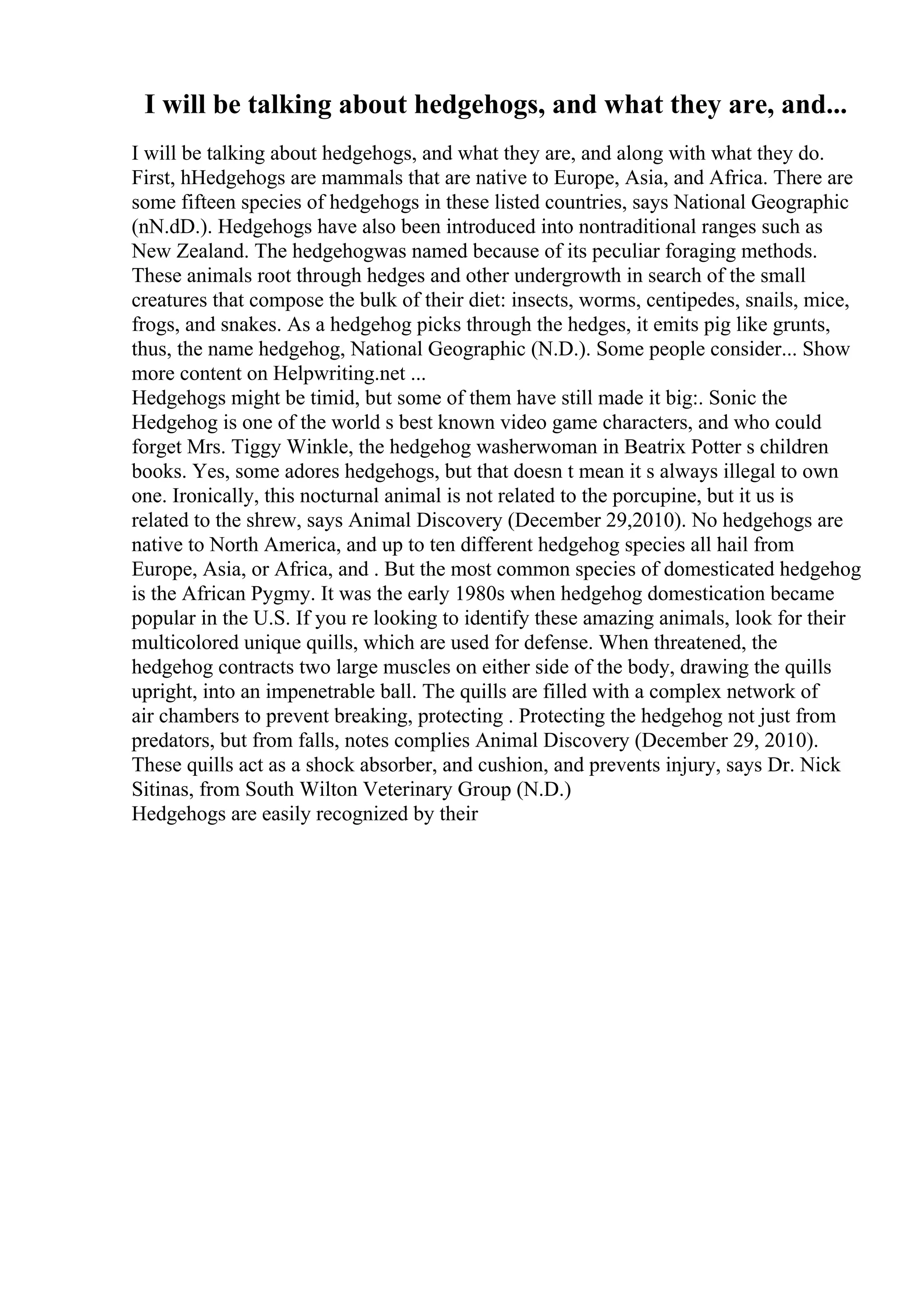 I will be talking about hedgehogs, and what they are, and...
I will be talking about hedgehogs, and what they are, and along with what they do.
First, hHedgehogs are mammals that are native to Europe, Asia, and Africa. There are
some fifteen species of hedgehogs in these listed countries, says National Geographic
(nN.dD.). Hedgehogs have also been introduced into nontraditional ranges such as
New Zealand. The hedgehogwas named because of its peculiar foraging methods.
These animals root through hedges and other undergrowth in search of the small
creatures that compose the bulk of their diet: insects, worms, centipedes, snails, mice,
frogs, and snakes. As a hedgehog picks through the hedges, it emits pig like grunts,
thus, the name hedgehog, National Geographic (N.D.). Some people consider... Show
more content on Helpwriting.net ...
Hedgehogs might be timid, but some of them have still made it big:. Sonic the
Hedgehog is one of the world s best known video game characters, and who could
forget Mrs. Tiggy Winkle, the hedgehog washerwoman in Beatrix Potter s children
books. Yes, some adores hedgehogs, but that doesn t mean it s always illegal to own
one. Ironically, this nocturnal animal is not related to the porcupine, but it us is
related to the shrew, says Animal Discovery (December 29,2010). No hedgehogs are
native to North America, and up to ten different hedgehog species all hail from
Europe, Asia, or Africa, and . But the most common species of domesticated hedgehog
is the African Pygmy. It was the early 1980s when hedgehog domestication became
popular in the U.S. If you re looking to identify these amazing animals, look for their
multicolored unique quills, which are used for defense. When threatened, the
hedgehog contracts two large muscles on either side of the body, drawing the quills
upright, into an impenetrable ball. The quills are filled with a complex network of
air chambers to prevent breaking, protecting . Protecting the hedgehog not just from
predators, but from falls, notes complies Animal Discovery (December 29, 2010).
These quills act as a shock absorber, and cushion, and prevents injury, says Dr. Nick
Sitinas, from South Wilton Veterinary Group (N.D.)
Hedgehogs are easily recognized by their
 