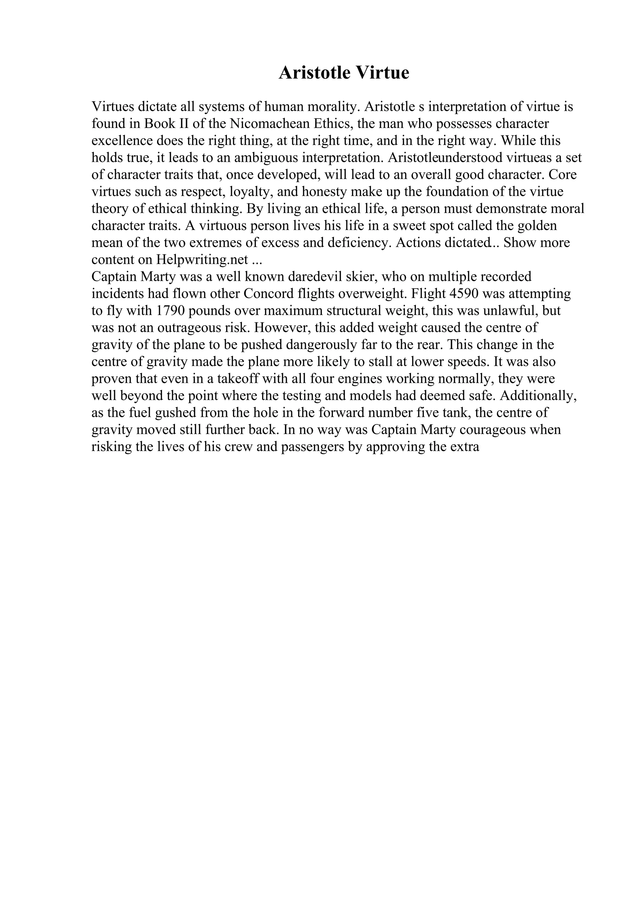 Aristotle Virtue
Virtues dictate all systems of human morality. Aristotle s interpretation of virtue is
found in Book II of the Nicomachean Ethics, the man who possesses character
excellence does the right thing, at the right time, and in the right way. While this
holds true, it leads to an ambiguous interpretation. Aristotleunderstood virtueas a set
of character traits that, once developed, will lead to an overall good character. Core
virtues such as respect, loyalty, and honesty make up the foundation of the virtue
theory of ethical thinking. By living an ethical life, a person must demonstrate moral
character traits. A virtuous person lives his life in a sweet spot called the golden
mean of the two extremes of excess and deficiency. Actions dictated... Show more
content on Helpwriting.net ...
Captain Marty was a well known daredevil skier, who on multiple recorded
incidents had flown other Concord flights overweight. Flight 4590 was attempting
to fly with 1790 pounds over maximum structural weight, this was unlawful, but
was not an outrageous risk. However, this added weight caused the centre of
gravity of the plane to be pushed dangerously far to the rear. This change in the
centre of gravity made the plane more likely to stall at lower speeds. It was also
proven that even in a takeoff with all four engines working normally, they were
well beyond the point where the testing and models had deemed safe. Additionally,
as the fuel gushed from the hole in the forward number five tank, the centre of
gravity moved still further back. In no way was Captain Marty courageous when
risking the lives of his crew and passengers by approving the extra
 