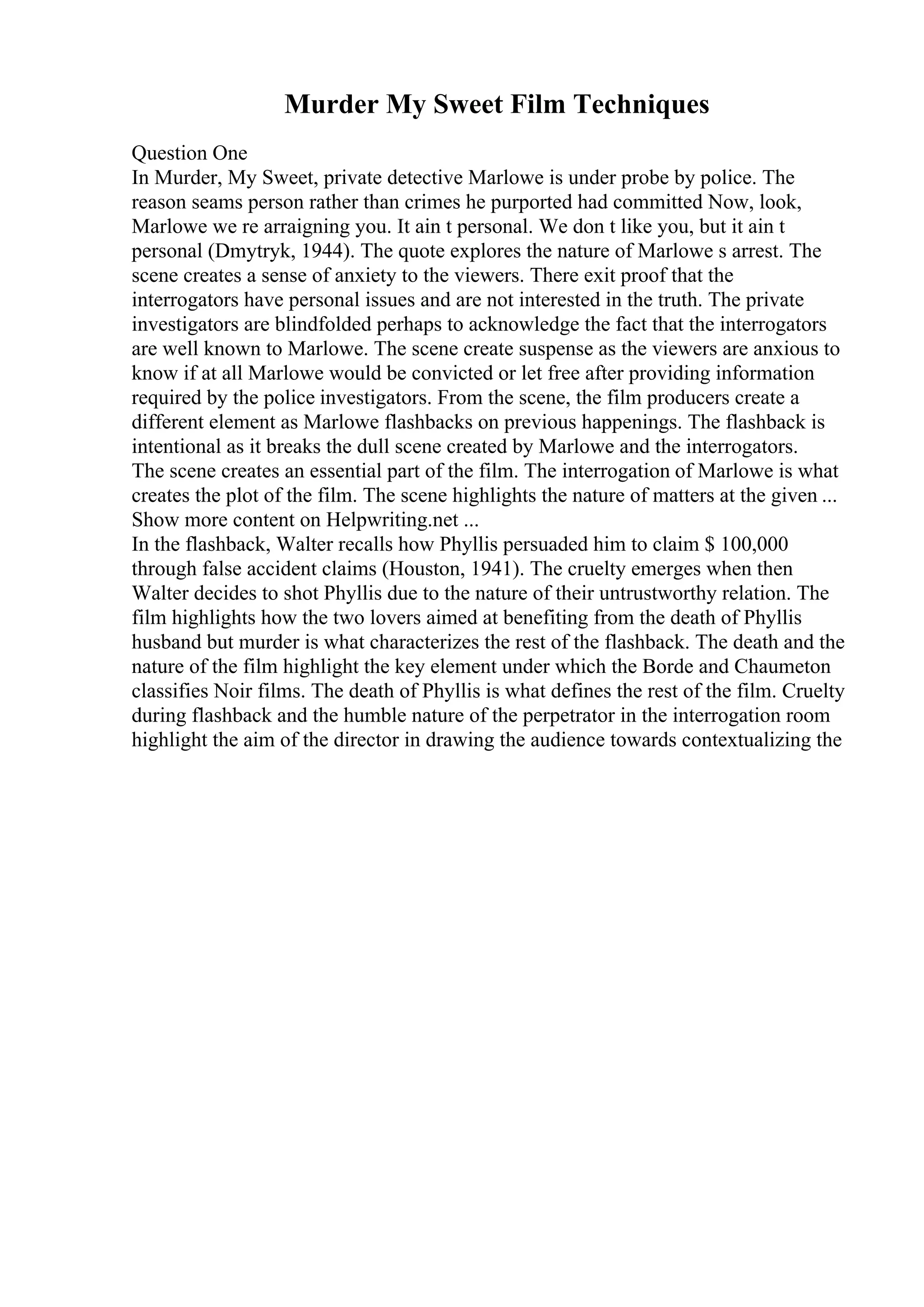 Murder My Sweet Film Techniques
Question One
In Murder, My Sweet, private detective Marlowe is under probe by police. The
reason seams person rather than crimes he purported had committed Now, look,
Marlowe we re arraigning you. It ain t personal. We don t like you, but it ain t
personal (Dmytryk, 1944). The quote explores the nature of Marlowe s arrest. The
scene creates a sense of anxiety to the viewers. There exit proof that the
interrogators have personal issues and are not interested in the truth. The private
investigators are blindfolded perhaps to acknowledge the fact that the interrogators
are well known to Marlowe. The scene create suspense as the viewers are anxious to
know if at all Marlowe would be convicted or let free after providing information
required by the police investigators. From the scene, the film producers create a
different element as Marlowe flashbacks on previous happenings. The flashback is
intentional as it breaks the dull scene created by Marlowe and the interrogators.
The scene creates an essential part of the film. The interrogation of Marlowe is what
creates the plot of the film. The scene highlights the nature of matters at the given ...
Show more content on Helpwriting.net ...
In the flashback, Walter recalls how Phyllis persuaded him to claim $ 100,000
through false accident claims (Houston, 1941). The cruelty emerges when then
Walter decides to shot Phyllis due to the nature of their untrustworthy relation. The
film highlights how the two lovers aimed at benefiting from the death of Phyllis
husband but murder is what characterizes the rest of the flashback. The death and the
nature of the film highlight the key element under which the Borde and Chaumeton
classifies Noir films. The death of Phyllis is what defines the rest of the film. Cruelty
during flashback and the humble nature of the perpetrator in the interrogation room
highlight the aim of the director in drawing the audience towards contextualizing the
 
