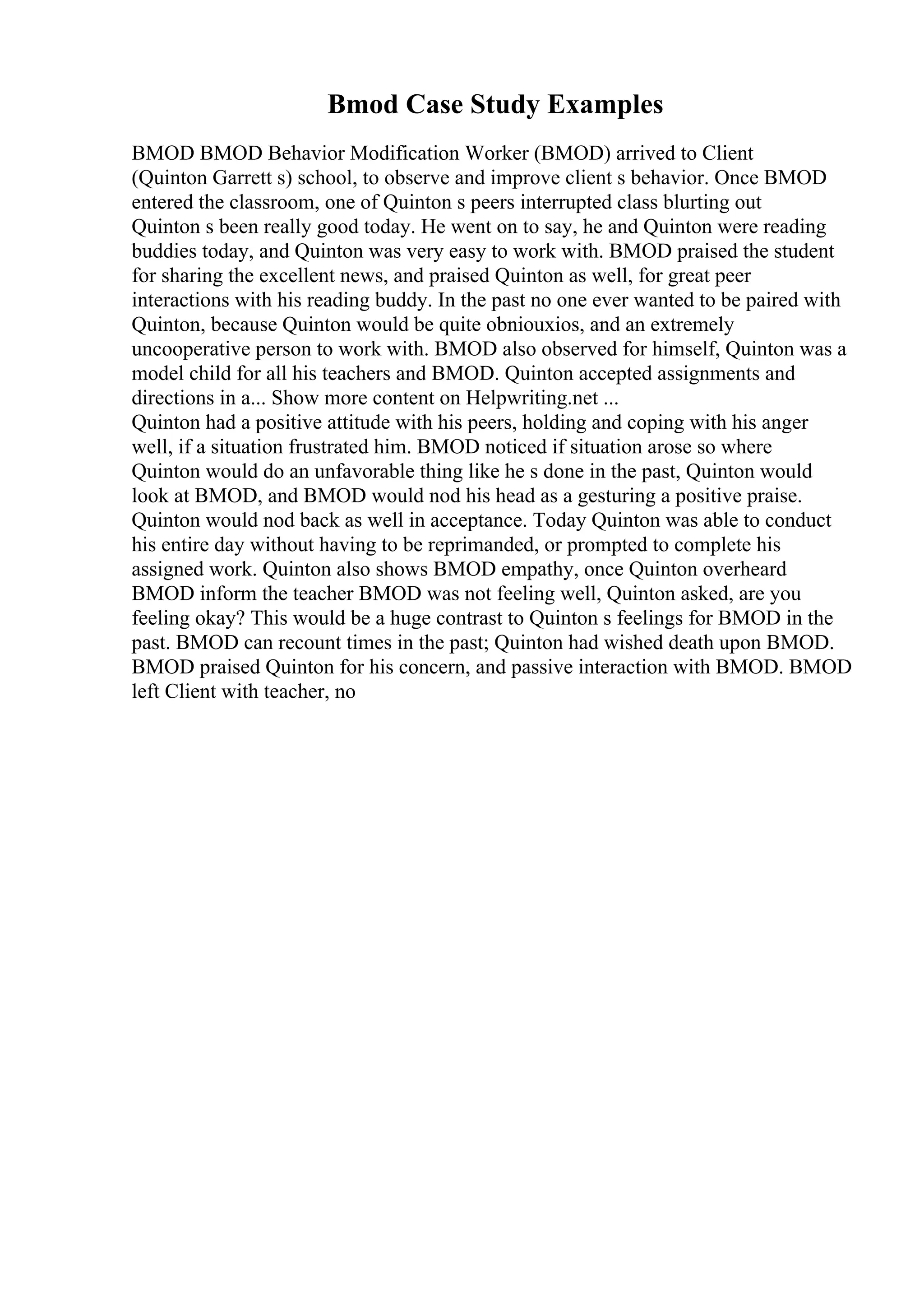 Bmod Case Study Examples
BMOD BMOD Behavior Modification Worker (BMOD) arrived to Client
(Quinton Garrett s) school, to observe and improve client s behavior. Once BMOD
entered the classroom, one of Quinton s peers interrupted class blurting out
Quinton s been really good today. He went on to say, he and Quinton were reading
buddies today, and Quinton was very easy to work with. BMOD praised the student
for sharing the excellent news, and praised Quinton as well, for great peer
interactions with his reading buddy. In the past no one ever wanted to be paired with
Quinton, because Quinton would be quite obniouxios, and an extremely
uncooperative person to work with. BMOD also observed for himself, Quinton was a
model child for all his teachers and BMOD. Quinton accepted assignments and
directions in a... Show more content on Helpwriting.net ...
Quinton had a positive attitude with his peers, holding and coping with his anger
well, if a situation frustrated him. BMOD noticed if situation arose so where
Quinton would do an unfavorable thing like he s done in the past, Quinton would
look at BMOD, and BMOD would nod his head as a gesturing a positive praise.
Quinton would nod back as well in acceptance. Today Quinton was able to conduct
his entire day without having to be reprimanded, or prompted to complete his
assigned work. Quinton also shows BMOD empathy, once Quinton overheard
BMOD inform the teacher BMOD was not feeling well, Quinton asked, are you
feeling okay? This would be a huge contrast to Quinton s feelings for BMOD in the
past. BMOD can recount times in the past; Quinton had wished death upon BMOD.
BMOD praised Quinton for his concern, and passive interaction with BMOD. BMOD
left Client with teacher, no
 