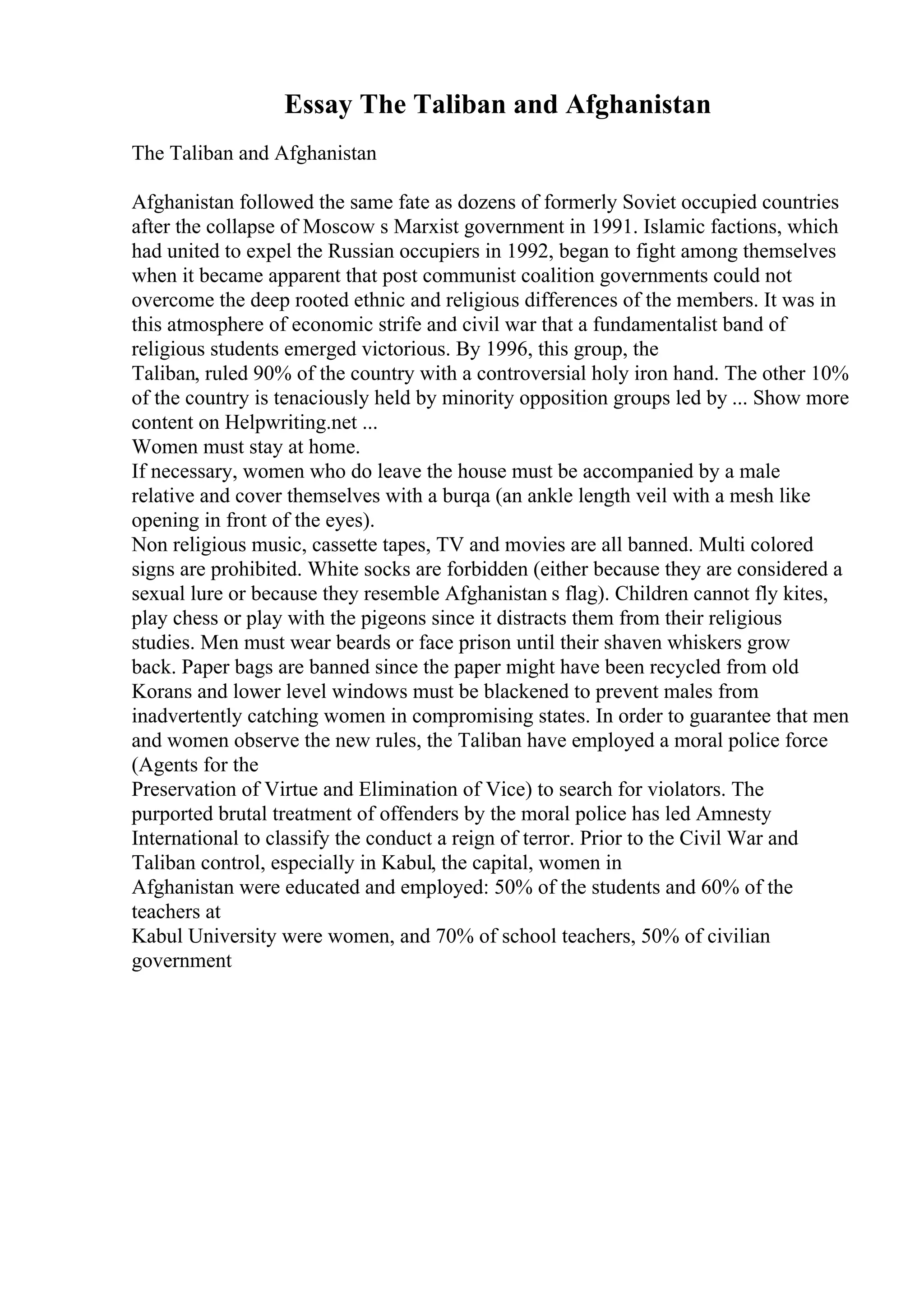 Essay The Taliban and Afghanistan
The Taliban and Afghanistan
Afghanistan followed the same fate as dozens of formerly Soviet occupied countries
after the collapse of Moscow s Marxist government in 1991. Islamic factions, which
had united to expel the Russian occupiers in 1992, began to fight among themselves
when it became apparent that post communist coalition governments could not
overcome the deep rooted ethnic and religious differences of the members. It was in
this atmosphere of economic strife and civil war that a fundamentalist band of
religious students emerged victorious. By 1996, this group, the
Taliban, ruled 90% of the country with a controversial holy iron hand. The other 10%
of the country is tenaciously held by minority opposition groups led by ... Show more
content on Helpwriting.net ...
Women must stay at home.
If necessary, women who do leave the house must be accompanied by a male
relative and cover themselves with a burqa (an ankle length veil with a mesh like
opening in front of the eyes).
Non religious music, cassette tapes, TV and movies are all banned. Multi colored
signs are prohibited. White socks are forbidden (either because they are considered a
sexual lure or because they resemble Afghanistan s flag). Children cannot fly kites,
play chess or play with the pigeons since it distracts them from their religious
studies. Men must wear beards or face prison until their shaven whiskers grow
back. Paper bags are banned since the paper might have been recycled from old
Korans and lower level windows must be blackened to prevent males from
inadvertently catching women in compromising states. In order to guarantee that men
and women observe the new rules, the Taliban have employed a moral police force
(Agents for the
Preservation of Virtue and Elimination of Vice) to search for violators. The
purported brutal treatment of offenders by the moral police has led Amnesty
International to classify the conduct a reign of terror. Prior to the Civil War and
Taliban control, especially in Kabul, the capital, women in
Afghanistan were educated and employed: 50% of the students and 60% of the
teachers at
Kabul University were women, and 70% of school teachers, 50% of civilian
government
 