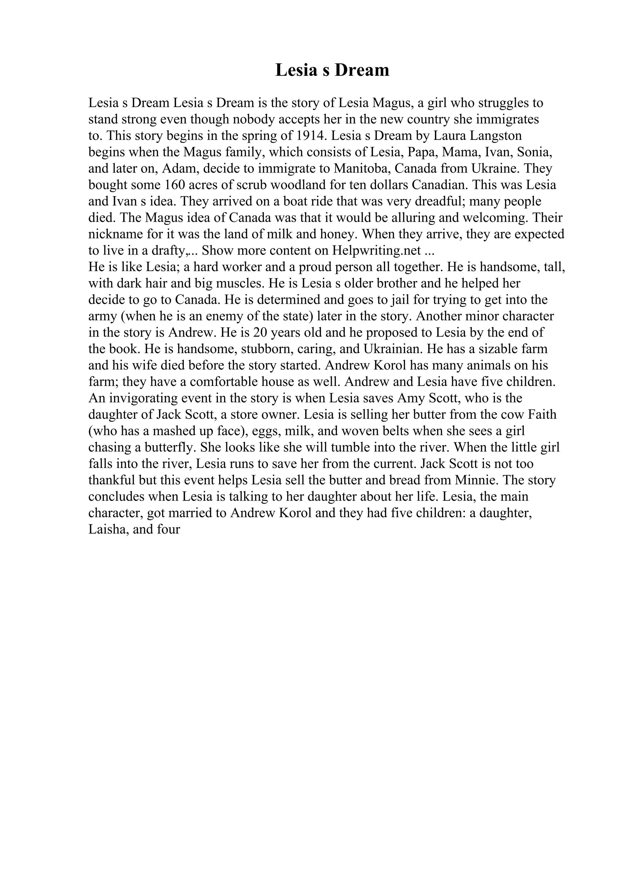 Lesia s Dream
Lesia s Dream Lesia s Dream is the story of Lesia Magus, a girl who struggles to
stand strong even though nobody accepts her in the new country she immigrates
to. This story begins in the spring of 1914. Lesia s Dream by Laura Langston
begins when the Magus family, which consists of Lesia, Papa, Mama, Ivan, Sonia,
and later on, Adam, decide to immigrate to Manitoba, Canada from Ukraine. They
bought some 160 acres of scrub woodland for ten dollars Canadian. This was Lesia
and Ivan s idea. They arrived on a boat ride that was very dreadful; many people
died. The Magus idea of Canada was that it would be alluring and welcoming. Their
nickname for it was the land of milk and honey. When they arrive, they are expected
to live in a drafty,... Show more content on Helpwriting.net ...
He is like Lesia; a hard worker and a proud person all together. He is handsome, tall,
with dark hair and big muscles. He is Lesia s older brother and he helped her
decide to go to Canada. He is determined and goes to jail for trying to get into the
army (when he is an enemy of the state) later in the story. Another minor character
in the story is Andrew. He is 20 years old and he proposed to Lesia by the end of
the book. He is handsome, stubborn, caring, and Ukrainian. He has a sizable farm
and his wife died before the story started. Andrew Korol has many animals on his
farm; they have a comfortable house as well. Andrew and Lesia have five children.
An invigorating event in the story is when Lesia saves Amy Scott, who is the
daughter of Jack Scott, a store owner. Lesia is selling her butter from the cow Faith
(who has a mashed up face), eggs, milk, and woven belts when she sees a girl
chasing a butterfly. She looks like she will tumble into the river. When the little girl
falls into the river, Lesia runs to save her from the current. Jack Scott is not too
thankful but this event helps Lesia sell the butter and bread from Minnie. The story
concludes when Lesia is talking to her daughter about her life. Lesia, the main
character, got married to Andrew Korol and they had five children: a daughter,
Laisha, and four
 