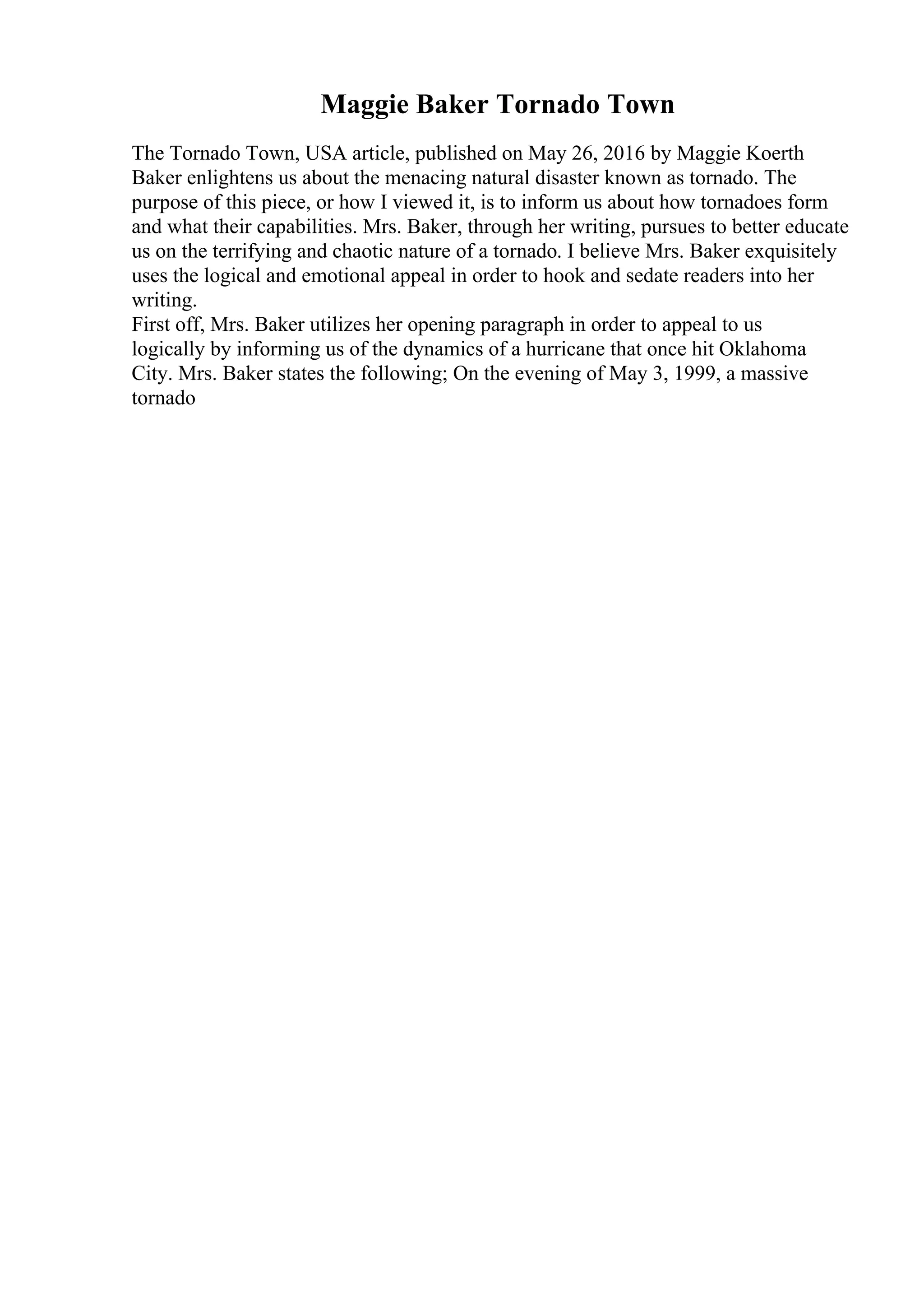 Maggie Baker Tornado Town
The Tornado Town, USA article, published on May 26, 2016 by Maggie Koerth
Baker enlightens us about the menacing natural disaster known as tornado. The
purpose of this piece, or how I viewed it, is to inform us about how tornadoes form
and what their capabilities. Mrs. Baker, through her writing, pursues to better educate
us on the terrifying and chaotic nature of a tornado. I believe Mrs. Baker exquisitely
uses the logical and emotional appeal in order to hook and sedate readers into her
writing.
First off, Mrs. Baker utilizes her opening paragraph in order to appeal to us
logically by informing us of the dynamics of a hurricane that once hit Oklahoma
City. Mrs. Baker states the following; On the evening of May 3, 1999, a massive
tornado
 