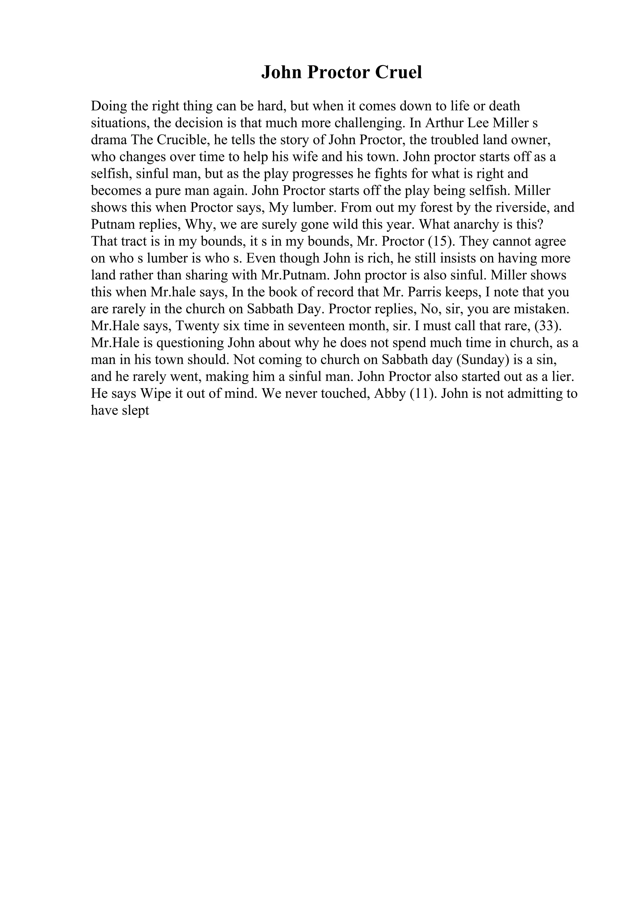 John Proctor Cruel
Doing the right thing can be hard, but when it comes down to life or death
situations, the decision is that much more challenging. In Arthur Lee Miller s
drama The Crucible, he tells the story of John Proctor, the troubled land owner,
who changes over time to help his wife and his town. John proctor starts off as a
selfish, sinful man, but as the play progresses he fights for what is right and
becomes a pure man again. John Proctor starts off the play being selfish. Miller
shows this when Proctor says, My lumber. From out my forest by the riverside, and
Putnam replies, Why, we are surely gone wild this year. What anarchy is this?
That tract is in my bounds, it s in my bounds, Mr. Proctor (15). They cannot agree
on who s lumber is who s. Even though John is rich, he still insists on having more
land rather than sharing with Mr.Putnam. John proctor is also sinful. Miller shows
this when Mr.hale says, In the book of record that Mr. Parris keeps, I note that you
are rarely in the church on Sabbath Day. Proctor replies, No, sir, you are mistaken.
Mr.Hale says, Twenty six time in seventeen month, sir. I must call that rare, (33).
Mr.Hale is questioning John about why he does not spend much time in church, as a
man in his town should. Not coming to church on Sabbath day (Sunday) is a sin,
and he rarely went, making him a sinful man. John Proctor also started out as a lier.
He says Wipe it out of mind. We never touched, Abby (11). John is not admitting to
have slept
 