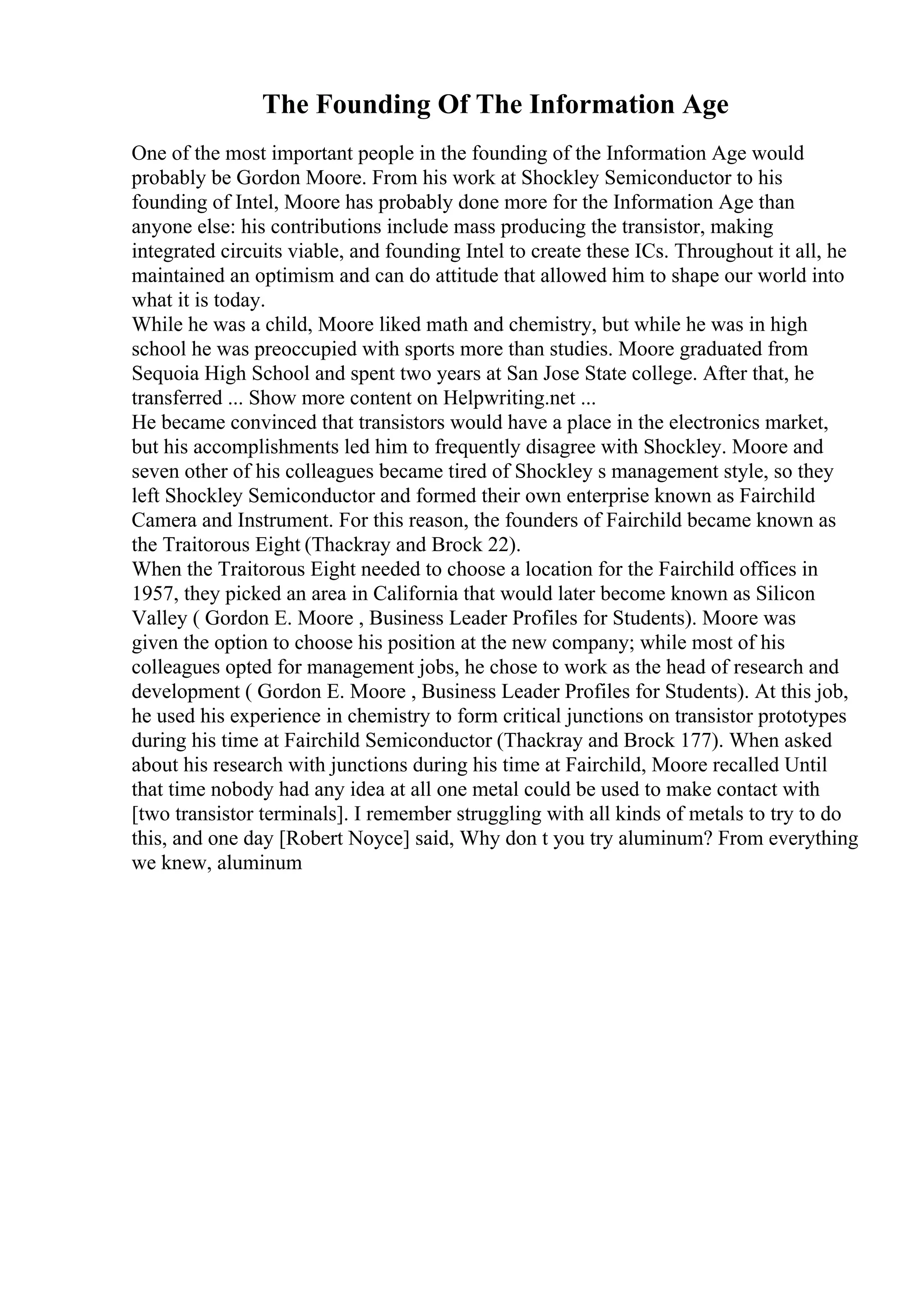 The Founding Of The Information Age
One of the most important people in the founding of the Information Age would
probably be Gordon Moore. From his work at Shockley Semiconductor to his
founding of Intel, Moore has probably done more for the Information Age than
anyone else: his contributions include mass producing the transistor, making
integrated circuits viable, and founding Intel to create these ICs. Throughout it all, he
maintained an optimism and can do attitude that allowed him to shape our world into
what it is today.
While he was a child, Moore liked math and chemistry, but while he was in high
school he was preoccupied with sports more than studies. Moore graduated from
Sequoia High School and spent two years at San Jose State college. After that, he
transferred ... Show more content on Helpwriting.net ...
He became convinced that transistors would have a place in the electronics market,
but his accomplishments led him to frequently disagree with Shockley. Moore and
seven other of his colleagues became tired of Shockley s management style, so they
left Shockley Semiconductor and formed their own enterprise known as Fairchild
Camera and Instrument. For this reason, the founders of Fairchild became known as
the Traitorous Eight (Thackray and Brock 22).
When the Traitorous Eight needed to choose a location for the Fairchild offices in
1957, they picked an area in California that would later become known as Silicon
Valley ( Gordon E. Moore , Business Leader Profiles for Students). Moore was
given the option to choose his position at the new company; while most of his
colleagues opted for management jobs, he chose to work as the head of research and
development ( Gordon E. Moore , Business Leader Profiles for Students). At this job,
he used his experience in chemistry to form critical junctions on transistor prototypes
during his time at Fairchild Semiconductor (Thackray and Brock 177). When asked
about his research with junctions during his time at Fairchild, Moore recalled Until
that time nobody had any idea at all one metal could be used to make contact with
[two transistor terminals]. I remember struggling with all kinds of metals to try to do
this, and one day [Robert Noyce] said, Why don t you try aluminum? From everything
we knew, aluminum
 