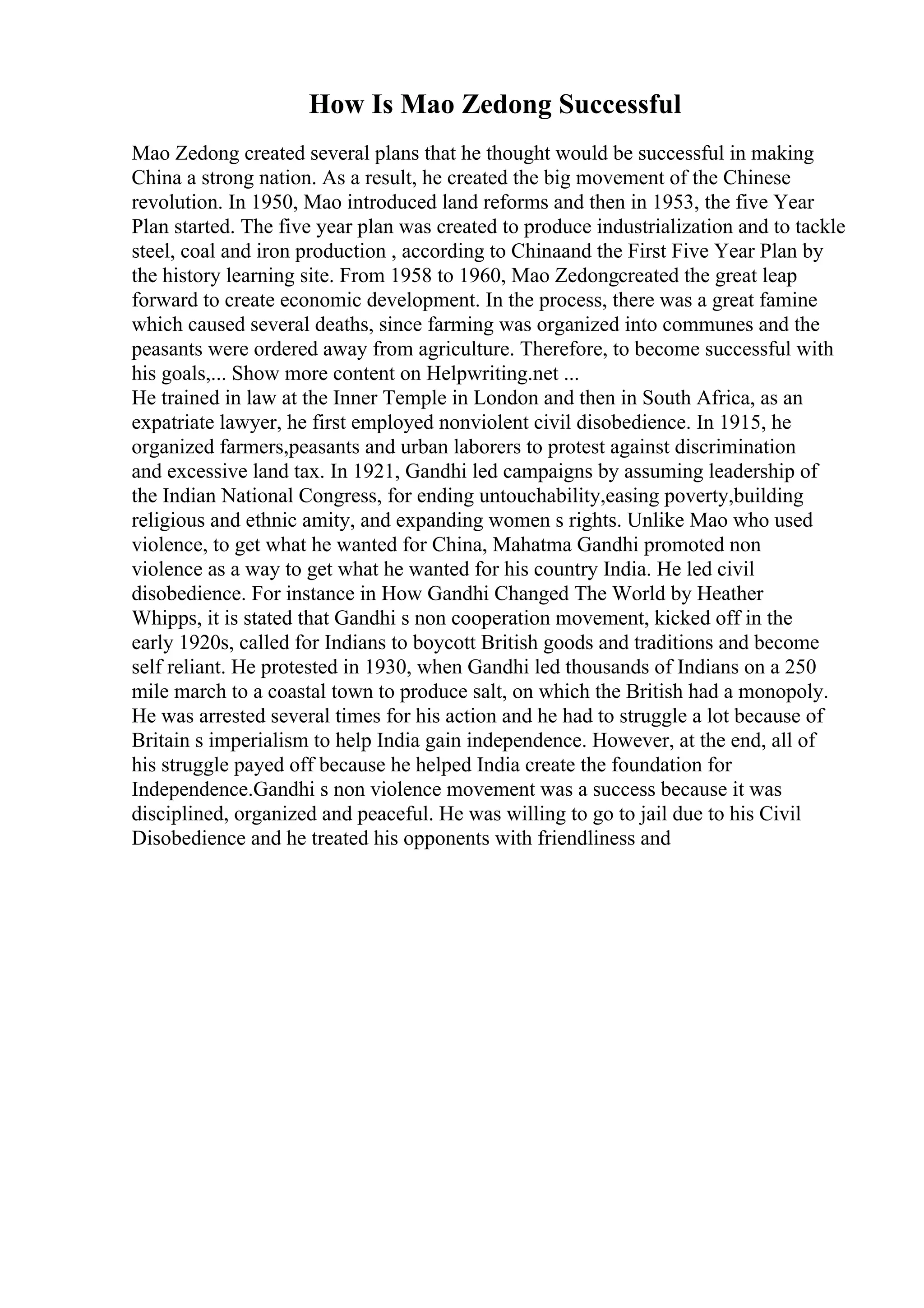 How Is Mao Zedong Successful
Mao Zedong created several plans that he thought would be successful in making
China a strong nation. As a result, he created the big movement of the Chinese
revolution. In 1950, Mao introduced land reforms and then in 1953, the five Year
Plan started. The five year plan was created to produce industrialization and to tackle
steel, coal and iron production , according to Chinaand the First Five Year Plan by
the history learning site. From 1958 to 1960, Mao Zedongcreated the great leap
forward to create economic development. In the process, there was a great famine
which caused several deaths, since farming was organized into communes and the
peasants were ordered away from agriculture. Therefore, to become successful with
his goals,... Show more content on Helpwriting.net ...
He trained in law at the Inner Temple in London and then in South Africa, as an
expatriate lawyer, he first employed nonviolent civil disobedience. In 1915, he
organized farmers,peasants and urban laborers to protest against discrimination
and excessive land tax. In 1921, Gandhi led campaigns by assuming leadership of
the Indian National Congress, for ending untouchability,easing poverty,building
religious and ethnic amity, and expanding women s rights. Unlike Mao who used
violence, to get what he wanted for China, Mahatma Gandhi promoted non
violence as a way to get what he wanted for his country India. He led civil
disobedience. For instance in How Gandhi Changed The World by Heather
Whipps, it is stated that Gandhi s non cooperation movement, kicked off in the
early 1920s, called for Indians to boycott British goods and traditions and become
self reliant. He protested in 1930, when Gandhi led thousands of Indians on a 250
mile march to a coastal town to produce salt, on which the British had a monopoly.
He was arrested several times for his action and he had to struggle a lot because of
Britain s imperialism to help India gain independence. However, at the end, all of
his struggle payed off because he helped India create the foundation for
Independence.Gandhi s non violence movement was a success because it was
disciplined, organized and peaceful. He was willing to go to jail due to his Civil
Disobedience and he treated his opponents with friendliness and
 