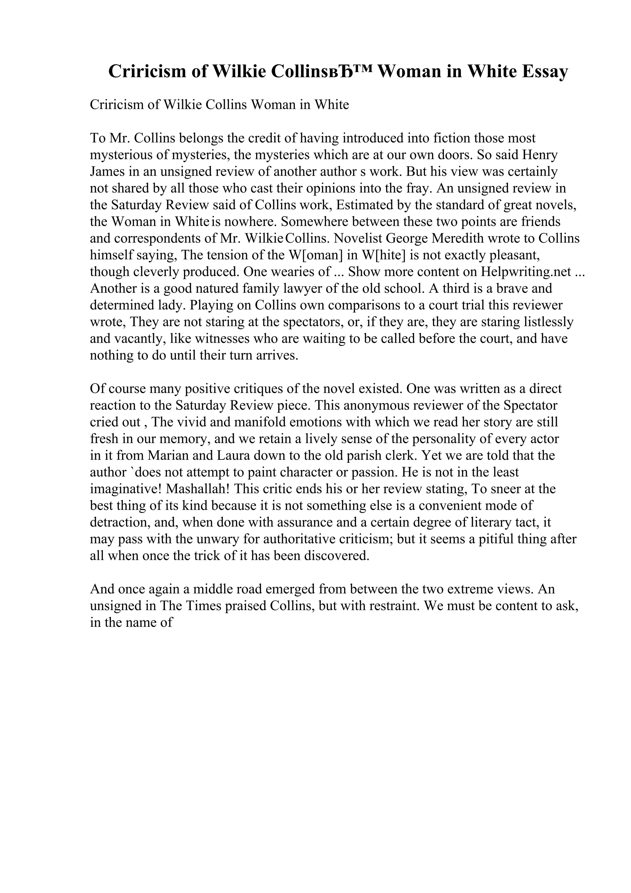 Criricism of Wilkie CollinsвЂ™ Woman in White Essay
Criricism of Wilkie Collins Woman in White
To Mr. Collins belongs the credit of having introduced into fiction those most
mysterious of mysteries, the mysteries which are at our own doors. So said Henry
James in an unsigned review of another author s work. But his view was certainly
not shared by all those who cast their opinions into the fray. An unsigned review in
the Saturday Review said of Collins work, Estimated by the standard of great novels,
the Woman in Whiteis nowhere. Somewhere between these two points are friends
and correspondents of Mr. WilkieCollins. Novelist George Meredith wrote to Collins
himself saying, The tension of the W[oman] in W[hite] is not exactly pleasant,
though cleverly produced. One wearies of ... Show more content on Helpwriting.net ...
Another is a good natured family lawyer of the old school. A third is a brave and
determined lady. Playing on Collins own comparisons to a court trial this reviewer
wrote, They are not staring at the spectators, or, if they are, they are staring listlessly
and vacantly, like witnesses who are waiting to be called before the court, and have
nothing to do until their turn arrives.
Of course many positive critiques of the novel existed. One was written as a direct
reaction to the Saturday Review piece. This anonymous reviewer of the Spectator
cried out , The vivid and manifold emotions with which we read her story are still
fresh in our memory, and we retain a lively sense of the personality of every actor
in it from Marian and Laura down to the old parish clerk. Yet we are told that the
author `does not attempt to paint character or passion. He is not in the least
imaginative! Mashallah! This critic ends his or her review stating, To sneer at the
best thing of its kind because it is not something else is a convenient mode of
detraction, and, when done with assurance and a certain degree of literary tact, it
may pass with the unwary for authoritative criticism; but it seems a pitiful thing after
all when once the trick of it has been discovered.
And once again a middle road emerged from between the two extreme views. An
unsigned in The Times praised Collins, but with restraint. We must be content to ask,
in the name of
 