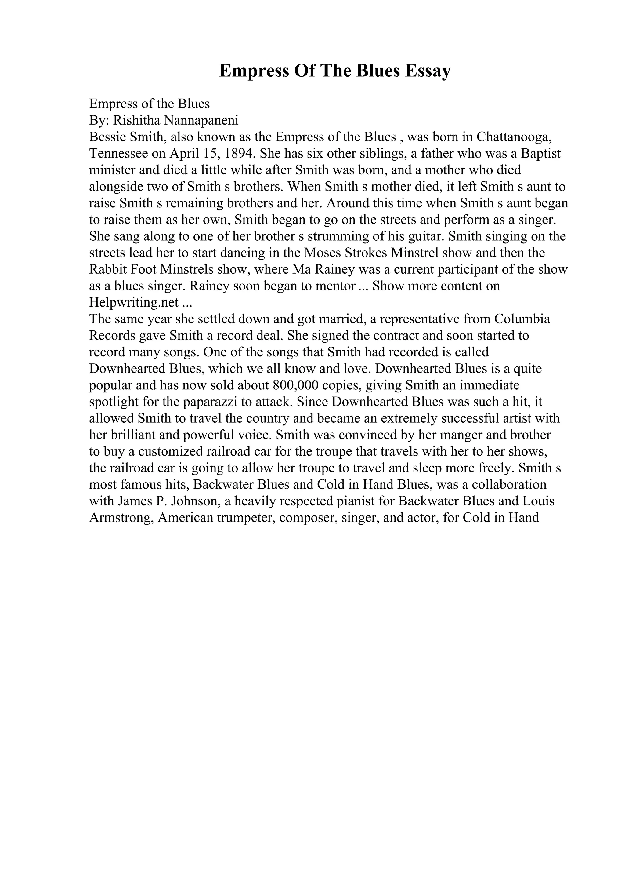 Empress Of The Blues Essay
Empress of the Blues
By: Rishitha Nannapaneni
Bessie Smith, also known as the Empress of the Blues , was born in Chattanooga,
Tennessee on April 15, 1894. She has six other siblings, a father who was a Baptist
minister and died a little while after Smith was born, and a mother who died
alongside two of Smith s brothers. When Smith s mother died, it left Smith s aunt to
raise Smith s remaining brothers and her. Around this time when Smith s aunt began
to raise them as her own, Smith began to go on the streets and perform as a singer.
She sang along to one of her brother s strumming of his guitar. Smith singing on the
streets lead her to start dancing in the Moses Strokes Minstrel show and then the
Rabbit Foot Minstrels show, where Ma Rainey was a current participant of the show
as a blues singer. Rainey soon began to mentor ... Show more content on
Helpwriting.net ...
The same year she settled down and got married, a representative from Columbia
Records gave Smith a record deal. She signed the contract and soon started to
record many songs. One of the songs that Smith had recorded is called
Downhearted Blues, which we all know and love. Downhearted Blues is a quite
popular and has now sold about 800,000 copies, giving Smith an immediate
spotlight for the paparazzi to attack. Since Downhearted Blues was such a hit, it
allowed Smith to travel the country and became an extremely successful artist with
her brilliant and powerful voice. Smith was convinced by her manger and brother
to buy a customized railroad car for the troupe that travels with her to her shows,
the railroad car is going to allow her troupe to travel and sleep more freely. Smith s
most famous hits, Backwater Blues and Cold in Hand Blues, was a collaboration
with James P. Johnson, a heavily respected pianist for Backwater Blues and Louis
Armstrong, American trumpeter, composer, singer, and actor, for Cold in Hand
 