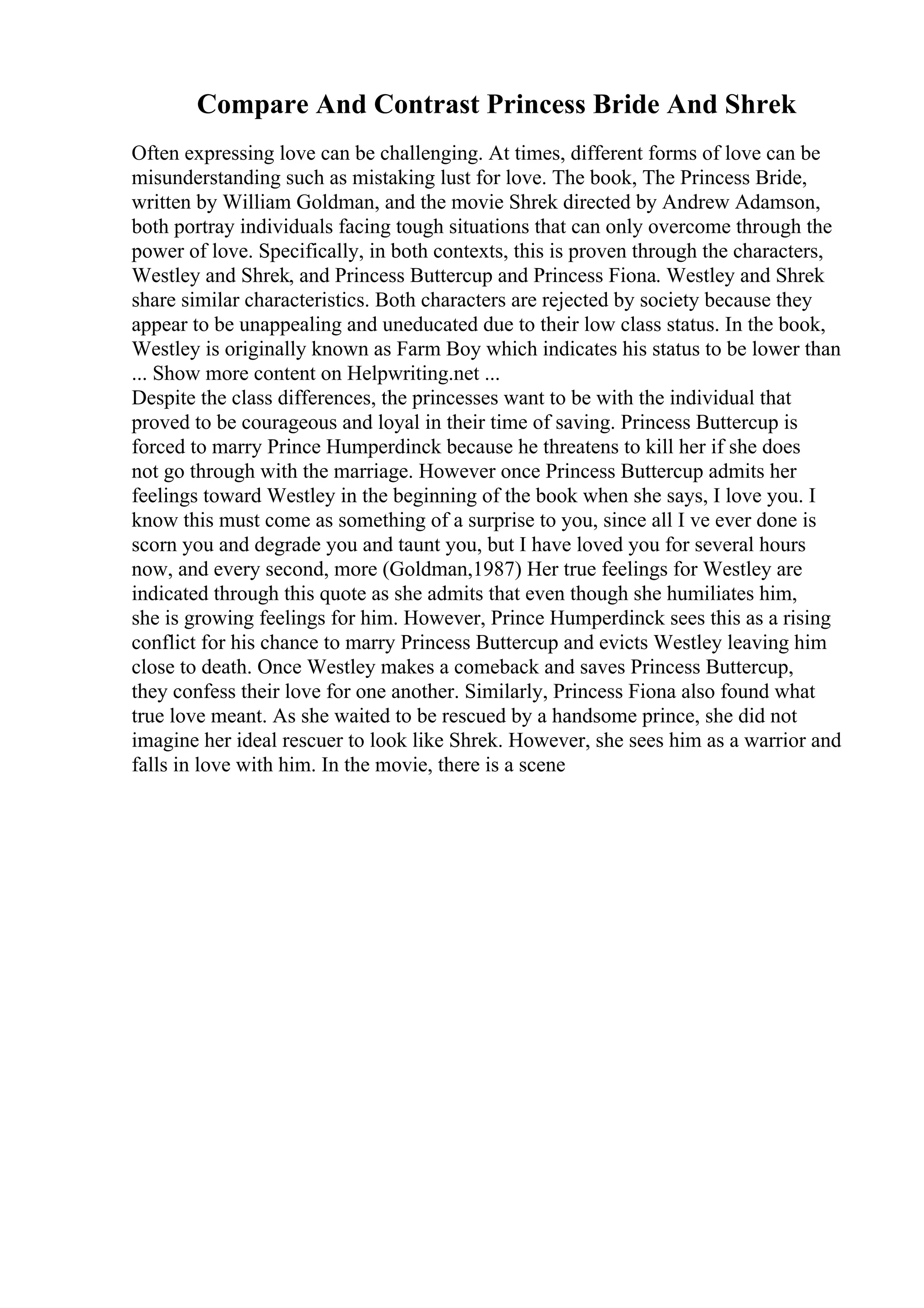 Compare And Contrast Princess Bride And Shrek
Often expressing love can be challenging. At times, different forms of love can be
misunderstanding such as mistaking lust for love. The book, The Princess Bride,
written by William Goldman, and the movie Shrek directed by Andrew Adamson,
both portray individuals facing tough situations that can only overcome through the
power of love. Specifically, in both contexts, this is proven through the characters,
Westley and Shrek, and Princess Buttercup and Princess Fiona. Westley and Shrek
share similar characteristics. Both characters are rejected by society because they
appear to be unappealing and uneducated due to their low class status. In the book,
Westley is originally known as Farm Boy which indicates his status to be lower than
... Show more content on Helpwriting.net ...
Despite the class differences, the princesses want to be with the individual that
proved to be courageous and loyal in their time of saving. Princess Buttercup is
forced to marry Prince Humperdinck because he threatens to kill her if she does
not go through with the marriage. However once Princess Buttercup admits her
feelings toward Westley in the beginning of the book when she says, I love you. I
know this must come as something of a surprise to you, since all I ve ever done is
scorn you and degrade you and taunt you, but I have loved you for several hours
now, and every second, more (Goldman,1987) Her true feelings for Westley are
indicated through this quote as she admits that even though she humiliates him,
she is growing feelings for him. However, Prince Humperdinck sees this as a rising
conflict for his chance to marry Princess Buttercup and evicts Westley leaving him
close to death. Once Westley makes a comeback and saves Princess Buttercup,
they confess their love for one another. Similarly, Princess Fiona also found what
true love meant. As she waited to be rescued by a handsome prince, she did not
imagine her ideal rescuer to look like Shrek. However, she sees him as a warrior and
falls in love with him. In the movie, there is a scene
 