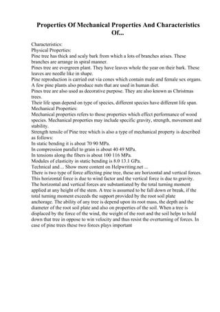 Properties Of Mechanical Properties And Characteristics
Of...
Characteristics:
Physical Properties:
Pine tree has thick and scaly bark from which a lots of branches arises. These
branches are arrange in spiral manner.
Pines tree are evergreen plant. They have leaves whole the year on their bark. These
leaves are needle like in shape.
Pine reproduction is carried out via cones which contain male and female sex organs.
A few pine plants also produce nuts that are used in human diet.
Pines tree are also used as decorative purpose. They are also known as Christmas
trees.
Their life span depend on type of species, different species have different life span.
Mechanical Properties:
Mechanical properties refers to those properties which effect performance of wood
species. Mechanical properties may include specific gravity, strength, movement and
stability.
Strength tensile of Pine tree which is also a type of mechanical property is described
as follows:
In static bending it is about 70 90 MPa.
In compression parallel to grain is about 40 49 MPa.
In tensions along the fibers is about 100 116 MPa.
Modules of elasticity in static bending is 8.0 13.1 GPa.
Technical and ... Show more content on Helpwriting.net ...
There is two type of force affecting pine tree, these are horizontal and vertical forces.
This horizontal force is due to wind factor and the vertical force is due to gravity.
The horizontal and vertical forces are substantiated by the total turning moment
applied at any height of the stem. A tree is assumed to be fall down or break, if the
total turning moment exceeds the support provided by the root soil plate
anchorage. The ability of any tree is depend upon its root mass, the depth and the
diameter of the root soil plate and also on properties of the soil. When a tree is
displaced by the force of the wind, the weight of the root and the soil helps to hold
down that tree in oppose to win velocity and thus resist the overturning of forces. In
case of pine trees these two forces plays important
 