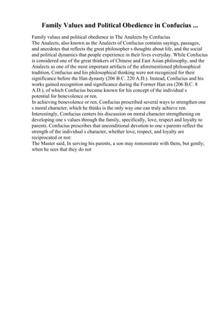 Family Values and Political Obedience in Confucius ...
Family values and political obedience in The Analects by Confucius
The Analects, also known as the Analects of Confucius contains sayings, passages,
and anecdotes that reflects the great philosopher s thoughts about life, and the social
and political dynamics that people experience in their lives everyday. While Confucius
is considered one of the great thinkers of Chinese and East Asian philosophy, and the
Analects as one of the most important artifacts of the aforementioned philosophical
tradition, Confucius and his philosophical thinking were not recognized for their
significance before the Han dynasty (206 B.C. 220 A.D.). Instead, Confucius and his
works gained recognition and significance during the Former Han era (206 B.C. 8
A.D.), of which Confucius became known for his concept of the individual s
potential for benevolence or ren.
In achieving benevolence or ren, Confucius prescribed several ways to strengthen one
s moral character, which he thinks is the only way one can truly achieve ren.
Interestingly, Confucius centers his discussion on moral character strengthening on
developing one s values through the family, specifically, love, respect and loyalty to
parents. Confucius prescribes that unconditional devotion to one s parents reflect the
strength of the individual s character, whether love, respect, and loyalty are
reciprocated or not:
The Master said, In serving his parents, a son may remonstrate with them, but gently;
when he sees that they do not
 