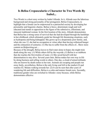 Is Belisa Crepusculario s Character In Two Words By
Isabel...
Two Words is a short story written by Isabel Allende. In it, Allende uses the laborious
background and strong personality of her protagonist, Belisa Crepusculario, to
highlight that a female can be empowered in a patriarchal society by developing her
personality and linguistic charms. Belisa is brave, determined, tough and well
educated and stands in opposition to the figure of the submissive, effeminate, and
innocent traditional woman. In the first location of the story, Allende demonstrates
that Belisa has a strong sense of survival that she had developed through the hardships
in her childhood, which ultimately guide her through life threatening situations, such
as hydropenia and being kidnapped. She grows up in a desperately poor family, and,
when she was 12, she had no occupation or virtue other than having withstood hunger
and the exhaustion of centuries. (1) She has to suffer from the effects of... Show more
content on Helpwriting.net ...
Because of the drought, Belisa leaves to find water alone in hopes she might trick
death along the way. (1) While others fell by the wayside ,(1) Belisa is so stubborn
that she reaches the first trickles of water. (1) She saved herself with her
determination to stay alive. Several years later, Belisa makes her own way in life
by doing business and selling words to others. One day, a cloud of armed militants
who are known by death rushes to her tent. Animals are escaping and people run
away fastly, nevertheless, Belisa is the only living soul left in the market (2) and
watches EL Mulato walking towards her .(2) It can be seen that after years of
wandering life and difficulties, Belisa is a calm and mature female now. Secondly,
traditional gender roles are switched in Allende s story because, while Belisa
demonstrates effective
 